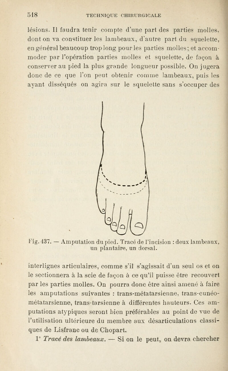 lésions. Il faudra tenir compte d'une part des parties molles, dont on va constituer les lambeaux, d'autre part du squelette, en général beaucoup trop long pour les parties molles; et accom- moder par l'opération parties molles et squelette, de façon à conserver au pied la plus grande longueur possible. On jugera donc de ce que l'on peut obtenir comme lambeaux, puis les ayant disséqués on agira sur le squelette sans s'occuper des Fig. 437. — Amputation du pied. Tracé de rincision : deux lambeaux, un plantaire, un dorsal. interlignes articulaires, comme s'il s'agissait d'un seul os et on le sectionnera à la scie de façon à ce qu'il puisse être recouvert par les parties molles. On pourra donc être ainsi amené à faire les amputations suivantes : trans-métatarsienne, trans-cunéo- métatarsienne, trans-tarsienne à différentes hauteurs. Ces am- putations atypiques seront bien préférables au point de vue de l'utilisation ultérieure du membre aux désarticulations classi- ques de Lisfranc ou de Chopart. V Tracé des lambeaux. — Si on le peut, on devra chercher