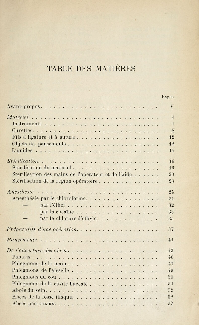 TABLE DES MATIERES Pages. Avant-propos V Matériel 1 Instruments 1 Cuvettes 8 Fils à ligature et à suture . 12 Objets de pansements 12 Liquides 14 Stérilisation 16 Stérilisation du matériel , . 16 Stérilisation des mains de l'opérateur et de l'aide 20 Stérilisation de la région opératoire . . 23 Anesthésie 24 Anesthésie par le chloroforme 24 — par l'éther 32 — par la cocaïne 33 — par le chlorure d'éthyle 35 Préparatifs d'une opération 37 Pansements 41 De l'ouverture des abcès 43 Panaris 46 Phlegmons de la main 47 Phlegmons de l'aisselle 49 Phlegmons du cou 50 Phlegmons de la cavité buccale 50 Abcès du sein. 52 Abcès de la fosse iliaque •.. . 52 Abcès péri-anaux 52