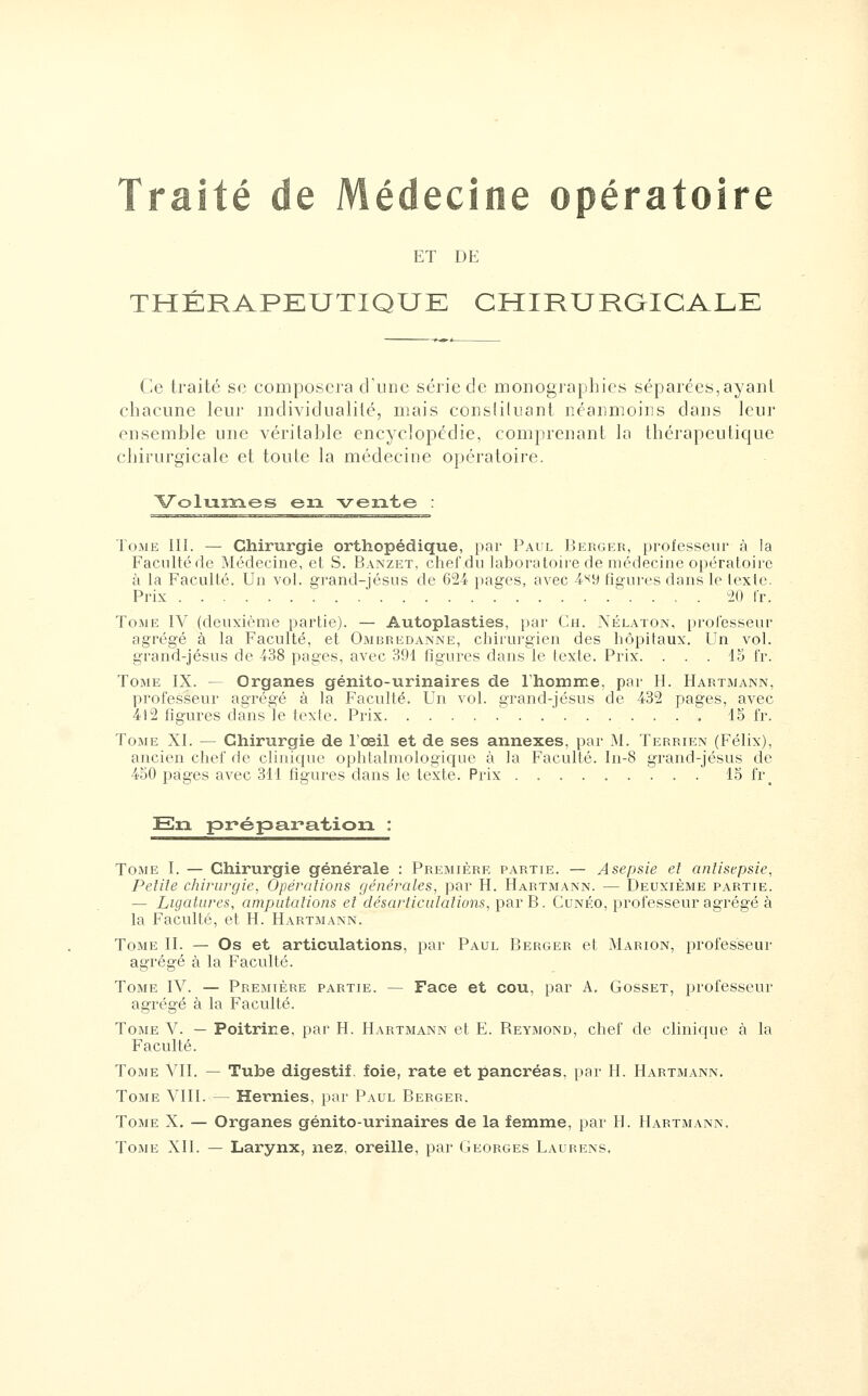 Traité de Médecine opératoire ET DE THÉRAPEUTIQUE CHIRURGICALE Ce traité se composera cVudc série de moiiogiaphics séparées,ayant chacune leur individualité, mais consliluant néanmoins dans leur ensemble une véritable encyclopédie, comprenant la thérapeutique chirurgicale et toute la médecine opératoire. Volumes en vente : Tome III. — Chirurgie orthopédique, par Paul Berger, professeur à la Facultéde Médecine, et S. Banzet, chef du laboratoire de médecine opératoire à la Faculté. Un vol. grand-jésus de 624 pages, avec A'^'d figures dans le lexte. Prix 20 fr. Tome IV (deuxième partie). — Autoplasties, par Ch. Nélaton, professeur agrégé à la Faculté, et Ombredanne, chirurgien des hôpitaux. Un vol. grand-jésus de 438 pages, avec 391 figures dans le texte. Prix. ... 13 fr. Tome IX. — Organes génito-urinaires de rhomine, par H. Hartmann, professeur agrégé à la Faculté. Un vol. grand-jésus de 432 pages, avec 412 figures dans le lexie. Prix 15 fr. Tome XI. — Chirurgie de l'œil et de ses annexes, par M. Terrien (Félix), ancien chef de clinique ophtalmologicjuc à la Faculté. In-8 grand-jésus de 450 pages avec 311 figures dans le texte. Prix 15 fr_ En^ préparation : Tome I. — Chirurgie générale : Première partie. — Asepsie et anlisepsie, Petite chirurgie, Opérations générales, par H. Hartmann. — Deuxième partie. — Ligatures, amputations et désarticulations, ])ciY B. Cunéo, professeur agi'égé à la Faculté, et H. Hartmann. Tome II. — Os et articulations, par Paul Berger et Marion, professeur agrégé à la Faculté. Tome IV. — Première partie. — Face et cou, par A. Gosset, professeur agrégé à la Faculté. Tome V. — Poitrine, par H. Hartmann et E. Reymond, chef de clinique à la Faculté. Tome VII. — Tube digestif, foie, rate et pancréas, par H. Hartmann. Tome VIII. — Hernies, par Paul Berger. Tome X. — Organes génito-urinaires de la femme, par H. Hartmann. Tome XII. — Larynx, nez, oreille, par Georges Laurens.