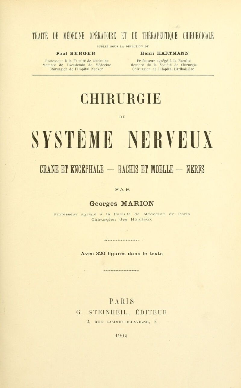 TRAITÉ DE lIÉDECiM OFÉATOIdE ET DE THÉRAFEOTiiE CHIRyRGlCALE PUBLIÉ SOUS LA DIRECTION DE Paul BERGER Henri HARTMANN Pi'ofesseui à la Faculté de Médecine Professeur agrégé à la Faculté Membre de l'Académie de Médecine Membre de la Société de Chirurgie Chirurgien de rH(3pital Necker Chirurgien de l'Hôpital Lariboisière CHIRURGIE YSTÈME NERVEUX CMNE ET ENCÉPHALE - RACHIS ET MOELLE - MRFS PAR Georges MARION Professeur agrégé à la Faeuilté de Médecine de Paris Chirurgien des Hôpitaux Avec 320 figures dans le texte PARIS G. STEINHEIL, ÉDITEUR i, RUE CASIMIR-DELAVIGNE, 2 19U5