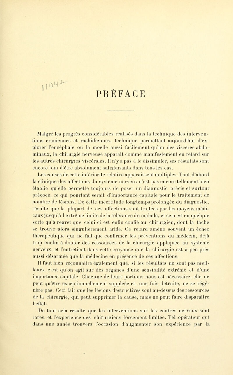 PREFACE Malgré les progrès considérables réalisés dans la technique des interven- tions crâniennes et rachidiennes, technique permettant aujourd'hui d'ex- plorer l'encéphale ou la moelle aussi facilement qu'un des viscères abdo- minaux, la chirurgie nerveuse apparaît comme manifestement en retard sur les autres chirurgies viscérales. Il n'y a pas à le dissimuler, ses résultats sont encore loin d'être absolument satisfaisants dans tous les cas. Les causes de cette infériorité relative apparaissent multiples. Tout d'abord la clinique des aftections du système nerveux n'est pas encore tellement bien établie qu'elle permette toujours de poser un diag-nostic précis et surtout précoce, ce qui pourtant serait d'importance capitale pour le traitement de nombre de lésions. De cette incertitude longtemps prolongée du diagnostic, résulte que la plupart de ces afTections sont traitées par les moyens médi- caux jusqu'à l'extrême limite de la tolérance du malade, et ce n'est en quelque sorte qu'à regret que celui-ci est enfin confié au chirurgien, dont la tâche se trouve alors singulièrement aride. Ce retard amène souvent un échec thérapeutique qui ne fait que confirmer les préventions du médecin, déjà trop enclin à douter des ressources de la chirurgie appliquée au système nerveux, et l'entretient dans cette croyance que la chirurgie est à peu près aussi désarmée que la médecine en présence de ces affections. Il faut bien reconnaître également que, si les résultats ne sont pas meil- leurs, c'est qu'on agit sur des organes d'une sensibilité extrême et d'une importance capitale. Chacune de leurs portions nous est nécessaire, elle ne peut qu'être exceptionnellement suppléée et, une fois détruite, ne se régé- nère pas. Ceci fait que les lésions destructives sont au-dessus des ressources de la chirurgie, qui peut supprimer la cause, mais ne peut faire disparaître r effet. De tout cela résulte que les interventions sur les centres nerveux sont rares, et l'expérience des chirurgiens forcément limitée. Tel opérateur qui dans une année trouvera l'occasion d'augmenter son expérience par la
