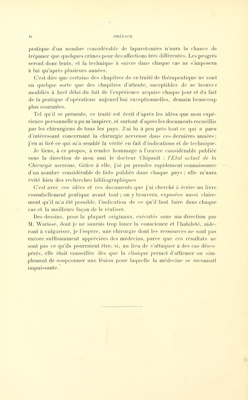 pratique d'un nombre considérable de laparotomies n'aura la chance de trépaner que quelques crânes pour des affections très différentes. Les progrès seront donc lents, et la technique à suivre dans chaque cas ne s'imposera à lui qu'après plusieurs années. C'est dire que certains des chapitres de ce traité de thérapeutique ne sont en quelque sorte que des chapitres d'attente, suceptibles de se trouver modifiés à bref délai du fait de l'expérience acquise chaque jour et du fait de la pratique d'opérations aujourd'hui exceptionnelles, demain beaucoup plus courantes. Tel qu'il se présente, ce traité est écrit d'après les idées que mon expé- rience personnelle a pu m'inspirer, et surtout d'après les documents recueillis par les chirurgiens de tous les pays. J'ai lu à peu près tout ce qui a paru d'intéressant concernant la chirurgie nerveuse dans ces dernières années ; j'en ai tiré ce qui m'a semblé la vérité en fait d'indications et de technique. Je tiens, à ce propos, à rendre hommage à l'œuvre considérable publiée sous la direction de mon ami le docteur Chipault : l'Etal actuel de la Chirurgie nerveuse. Grâce à elle, j'ai pu prendre rapidement connaissance d'un nombre considérable de faits publiés dans chaque pays ; elle m'aura évité bien des recherches bibliographiques C'est avec ces idées et ces documents que j'ai cherché à écrire un livre essentiellement pratique avant tout ; on y trouvera, exposées aussi claire- ment qu'il m'a été possible, l'indication de ce qu'il faut faire dans chaque cas et la meilleure façon de le réaliser. Des dessins, pour la plupart originaux, exécutés sous ma direction par M. Warisse, dont je ne saurais trop louer la conscience et l'habileté, aide- ront à vulgariser, je l'espère, une chirurgie dont les ressources ne sont pas encore suffisamment appréciées des médecins, parce que ces résultats ne sont pas ce qu'ils pourraient être, si, au lieu de s'attaquer à des cas déses- pérés, elle était conseillée dès que la clinique permet d'affirmer ou sim- plement de soupçonner une lésion pour laquelle la médecine se reconnaît impuissante.