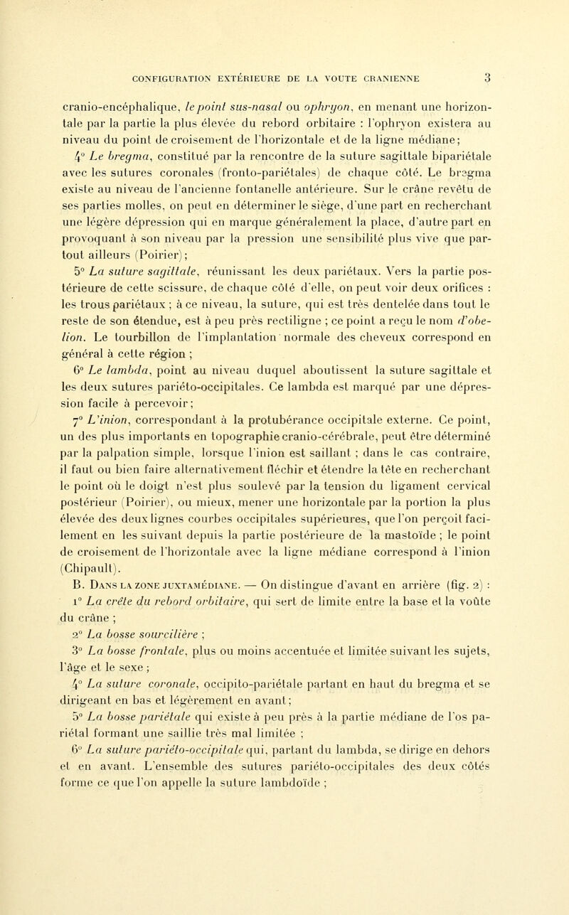 cranio-encéphalique, le point sus-nasal ou ophryon, en menant une horizon- tale par la partie la plus élevée du rebord orbitaire : Tophryon existera au niveau du point de croisement de Thorizontale et de la ligne médiane; 4° Le bregma, constitué par la rencontre de la suture sagittale bipariétale avec les sutures coronales (fronto-pariétales) de chaque côté. Le bregma existe au niveau de l'ancienne fontanelle antérieure. Sur le crâne revêtu de ses parties molles, on peut en déterminer le siège, d'une part en recherchant une légère dépression qui en marque généralement la place, d'autre part en provoquant à son niveau par la pression une sensibilité plus vive que par- tout ailleurs (Poirier); 5° La suture sagittale, réunissant les deux pariétaux. Vers la partie pos- térieure de cette scissure, de chaque côté d'elle, on peut voir deux orifices : les trous pariétaux ; à ce niveau, la suture, qui est très dentelée dans tout le reste de son étendue, est à peu près rectiligne ; ce point a reçu le nom rVobe- lion. Le tourbillon de l'implantation normale des cheveux correspond en général à cette région ; 6° Le lambda, point au niveau duquel aboutissent la suture sagittale et les deux sutures pariéto-occipitales. Ce lambda est marqué par une dépres- sion facile à percevoir ; 7° L'inion, correspondant à la protubérance occipitale externe. Ce point, un des plus importants en topographie cranio-cérébrale, peut être déterminé par la palpation simple, lorsque l'inion est saillant ; dans le cas contraire, il faut ou bien faire alternativement fléchir et étendre la tête en recherchant le point où le doigt n'est plus soulevé par la tension du ligament cervical postérieur (Poirier), ou mieux, mener une horizontale par la portion la plus élevée des deux lignes courbes occipitales supérieures, que l'on perçoit faci- lement en les suivant depuis la partie postérieure de la mastoïde ; le point de croisement de l'horizontale avec la ligne médiane correspond à l'inion (Chipault). B. Dans LA ZONE juxTAMÉDiANE. — On distingue d'avant en arrière (fîg. 2) : 1° La crête du rebord orbitaire, qui sert de limite entre la base et la voûte du crâne ; 2 La bosse sourcilière ; 3° La bosse frontale, plus ou moins accentuée et limitée suivajitles sujets, l'âge et le sexe ; 4° La suture coronale, occipito-pariétale partant en haut du bregma et se dirigeant en bas et légèrement en avant; 5 La bosse pariétale qui existe à peu près à la partie médiane de l'os pa- riétal formant une saillie très mal limitée ; 6° La suture pariéto-occipitale qui, partant du lambda, se dirige en dehors et en avant. L'ensemble des sutures pariéto-occipitales des deux côtés forme ce que l'on appelle la suture lambdoïde ;