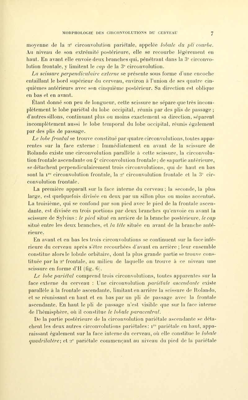moyenne de la i^ circonvolution pariétale, appelée lobule du pli courbe. Au niveau de son extrémité postérieure, elle se recourbe légèrement en haut. En avant elle envoie deux branches qui, pénétrant dans la 'è circonvo- lution frontale, y limitent le cap de la 3^ circonvolution. La scissure perpendiculaire externe se présente sous forme d'une encoche entaillant le bord supérieur du cerveau, environ à l'union de ses quatre cin- quièmes antérieurs avec son cinquième postérieur. Sa direction est oblique en bas et en avant. Etant donné son peu de longueur, cette scissure ne sépare que très incom- plètement le lobe pariétal du lobe occipital, réunis par des plis de passage ; d'autres sillons, continuant plus ou moins exactement sa direction, séparent incomplètement aussi le lobe temporal du lobe occipital, réunis également par des plis de passage. Le lobe frontal se trouve constitué par quatre circonvolutions, toutes appa- rentes sur la face externe : Immédiatement en avant de la scissure de Rolando existe une circonvolution parallèle à cette scissure, la circonvolu- tion frontale ascendante ou 4® circonvolution frontale ; de sapartie antérieure, se détachent perpendiculairement trois circonvolutions, qui de haut en bas sont la 1'''^ circonvolution frontale, la 2'^ circonvolution frontale et la 3* cir- convolution frontale. La première apparaît sur la face interne du cerveau ; la seconde, la plus large, est quelquefois divisée en deux par un sillon plus ou moins accentué. La troisième, qui se confond par son pied avec le pied de la frontale ascen- dante, est divisée en trois portions par deux branches qu'envoie en avant la scissure de Sylvius : le pied situé en arrière de la branche postérieure, le cap situé entre les deux branches, et la tête située en avant de la branche anté- rieure. En avant et en bas les trois circonvolutions se continuent sur la face infé- rieure du cerveau après s'être recourbées d'avant en arrière ; leur ensemble constitue alors le lobule orbitaire, dont la plus grande partie se trouve cons- tituée par la 2^ frontale, au milieu de laquelle on trouve à ce niveau une scissure en forme d'H (fig. 6). Le lobe pariétal comprend trois circonvolutions, toutes apparentes sur la face externe du cerveau : Une circonvolution pariétale ascendante existe parallèle à la frontale ascendante, limitant en arrière la scissure de Rolando, et se réunissant en haut et en bas par un pli de passage avec la frontale ascendante. En haut le pli de passage n'est visible que sur la face interne de l'hémisphère, où il constitue le lobule paracentral. De la partie postérieure de la circonvolution pariétale ascendante se déta- chent les deux autres circonvolutions pariétales: 1''^ pariétale en haut, appa- raissant également sur la face interne du cerveau, où elle constitue le lobule quadrilatère; et 2P pariétale commençant au niveau du pied de la pariétale