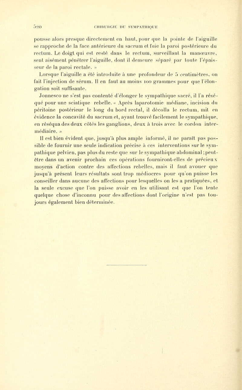 pousse alors presque directement en haut, pour que la pointe de l'aiguille se rapproche de la l'ace antérieure du sacrum et fuie la paroi postérieure du rectum. Le doigt qui est resté dans le rectum, surveillant la manœuvre, sent aisément pénétrer Taiguille, dont il demeure séparé par toute l'épais- seur de la paroi rectale. » Lorsque l'aiguille a été introduite à une profondeur de 5 centimètres, on fait l'injection de sérum. Il en faut au moins loo grammes pour que l'élon- gation soit suffisante. Jonnesco ne s'est pas contenté d'élonger le sympathique sacré, il Ta résé- qué pour une sciatique rebelle. « Après laparotomie médiane, incision du péritoine postérieur le long du bord rectal, il décolla le rectum, mit en évidence la concavité du sacrum et, ayant trouvé facilement le sympathique, en réséqua des deux côtés les ganglions, deux à trois avec le cordon inter- médiaire. » Il est bien évident que, jusqu'à plus ample informé, il ne paraît pas pos- sible de fournir une seule indication précise à ces interventions sur le sym- pathique pelvien, pas plus du reste que sur le sympathique abdominal ; peut- être dans un avenir prochain ces opérations fourniront-elles de précieux moyens d'action contre des alfections rebelles, mais il faut avouer que jusqu'à présent leurs résultats sont trop médiocres pour qu'on puisse les conseiller dans aucune des affections pour lesquelles on les a pratiquées, et la seule excuse que l'on puisse avoir en les utilisant est que Ton tente quelque chose d'inconnu pour des affections dont l'origine n'est pas tou- jours également bien déterminée.