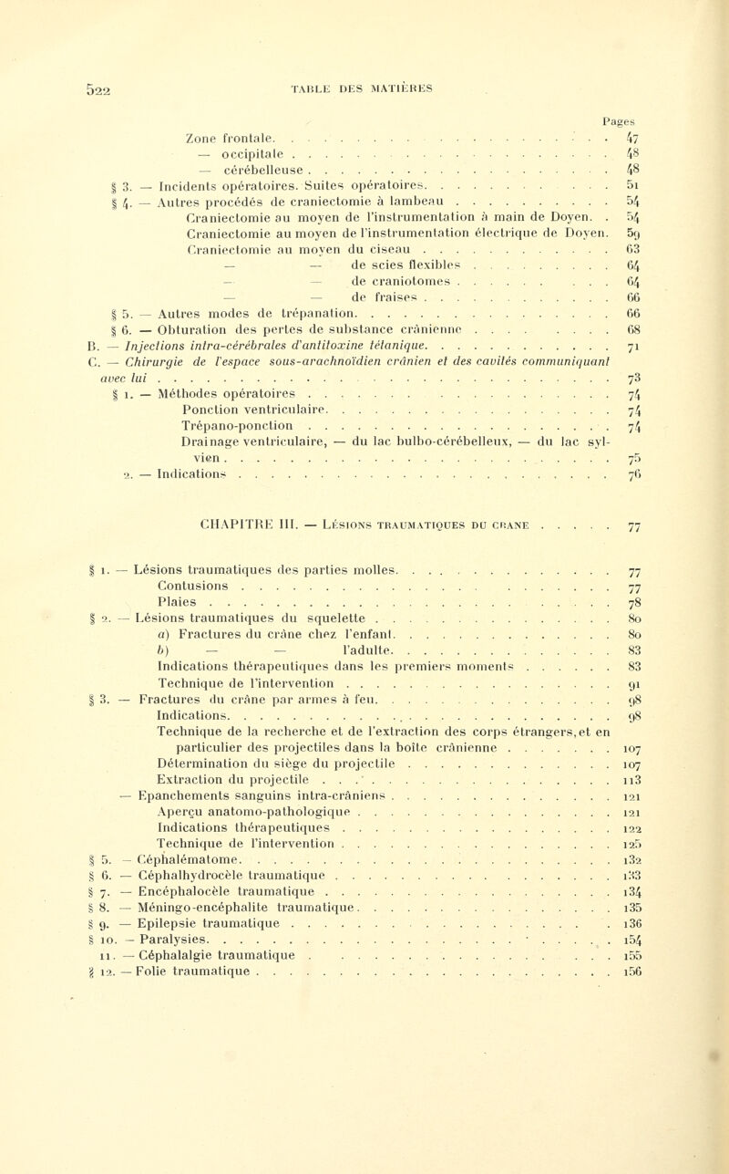 Pages Zone frontale. 47 — occipitale 48 — cérébelleuse 48 I 3. — Incidents opératoires. Suites opératoires 5i I 4. — Autres procédés de cranieclomie à lambeau 54 Craniectomie au moyen de l'instrumentation à main de Doyen. . 54 Cranieclomie au moyen de l'instrumentation électrique de Doyen. Srj Craniectomie au moyen du ciseau 63 — — de scies flexibles 64 — — de craniotomes ... 64 — — de fraises 66 I 5. — Autres modes de trépanation 66 I 6. — Obturation des pertes de substance crânienne .... .... 68 B. — Injections inlra-cérébrales d'antitoxine tétanique 71 C — Chirurgie de l'espace sous-arachnoïdien crânien et des cavités communiquant avec lui 78 I 1. — Méthodes opératoires 74 Ponction ventriculaire 74 Trépano-ponction 74 Drainage ventriculaire, — du lac bulbo-cérébelleux, — du lac syl- vien 75 2. — Indications 76 CHAPITRE III. — LÉSIONS traumatioues du chane 77 I 1. — Lésions traumatiques des parties molles 77 Contusions 77 Plaies 78 I 2. — Lésions traumatiques du squelette 80 a) Fractures du crâne chez l'enfant 80 6) — — l'adulte 83 Indications thérapeutiques dans les premiers moments 83 Technique de l'intervention 91 I 3. — Fractures du crâne par armes à feu 98 Indications 98 Technique de la recherche et de l'extraction des corps étrangers,et en particulier des projectiles dans la boîte crânienne 107 Détermination du siège du projectile 107 Extraction du projectile ii3 — Epanchemenls sanguins intra-crâniens 121 Aperçu anatomo-pathologique 121 Indications thérapeutiques 122 Technique de l'intervention i25 I 5. — Céphalématome '. i32 g 6. — Céphalhydrocèle traumatique il-tS § 7. — Encéphalocèle traumatique i34 §8. — Méningo-encéphalite traumatique i35 § 9. — Epilepsie traumatique . i36 § 10. — Paralysies i54 11. —Céphalalgie traumatique . i55 g 12. — Folie traumatique i56