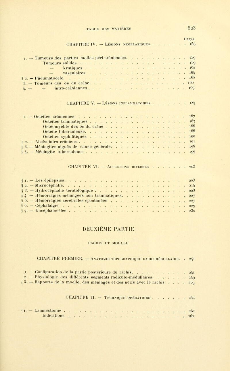 Pages. CHAPITRE IV. — LÉSIONS néoplasiques i59 1. — Tumeurs des parties molles péri-crâniennes iSg Tumeurs solides 109 — kystiques 162 — vasculaires i64 § 2. — Pneumatocèle ■. . . i65 3. — Tumeurs des os du crâne i66 4. — — intra-cràniennes 169 CHAPITRE V. — LÉSIONS inflammatoires 187 1. — Ostéites crâniennes 187 Ostéites traumatiques 187 Ostéomyélite des os du crâne 188 Ostéite tuberculeuse 188 Ostéites syphilitiques 190 § 2. — Abcès intra-crâniens 191 § 3. — Méningites aiguës de cause générale 198 § 4- — Méningite tuberculeuse 199 CHAPITRE VI. — Affections diverses 2o3 § 1. — Les épilepsies 2o3 I 2. — Microcéphalie 214 § 3. — Hydrocéphalie tératologique 223 § 4- — Hémorragies méningées non traumatiques 227 § 5. — Hémorragies cérébrales spontanées 227 § 6. — Céphalalgie 229 § 7. — Encéphalocèles 280 DEUXIEME PARTIE RACHIS ET MOELLE CHAPITRE PREMIER. — Anatomie topographioue rachi-médullaire. . 241 1. — Configuration de la partie postérieure du rachis 241 2. — Physiologie des différents segments radiculo-médullaires 249 § 3. — Rapports de la moelle, des méninges et des nerfs avec le rachis .... 259 CHAPITRE II. — Technique opératoire 262 3 1. — Lamnectomie 262 Indications 262