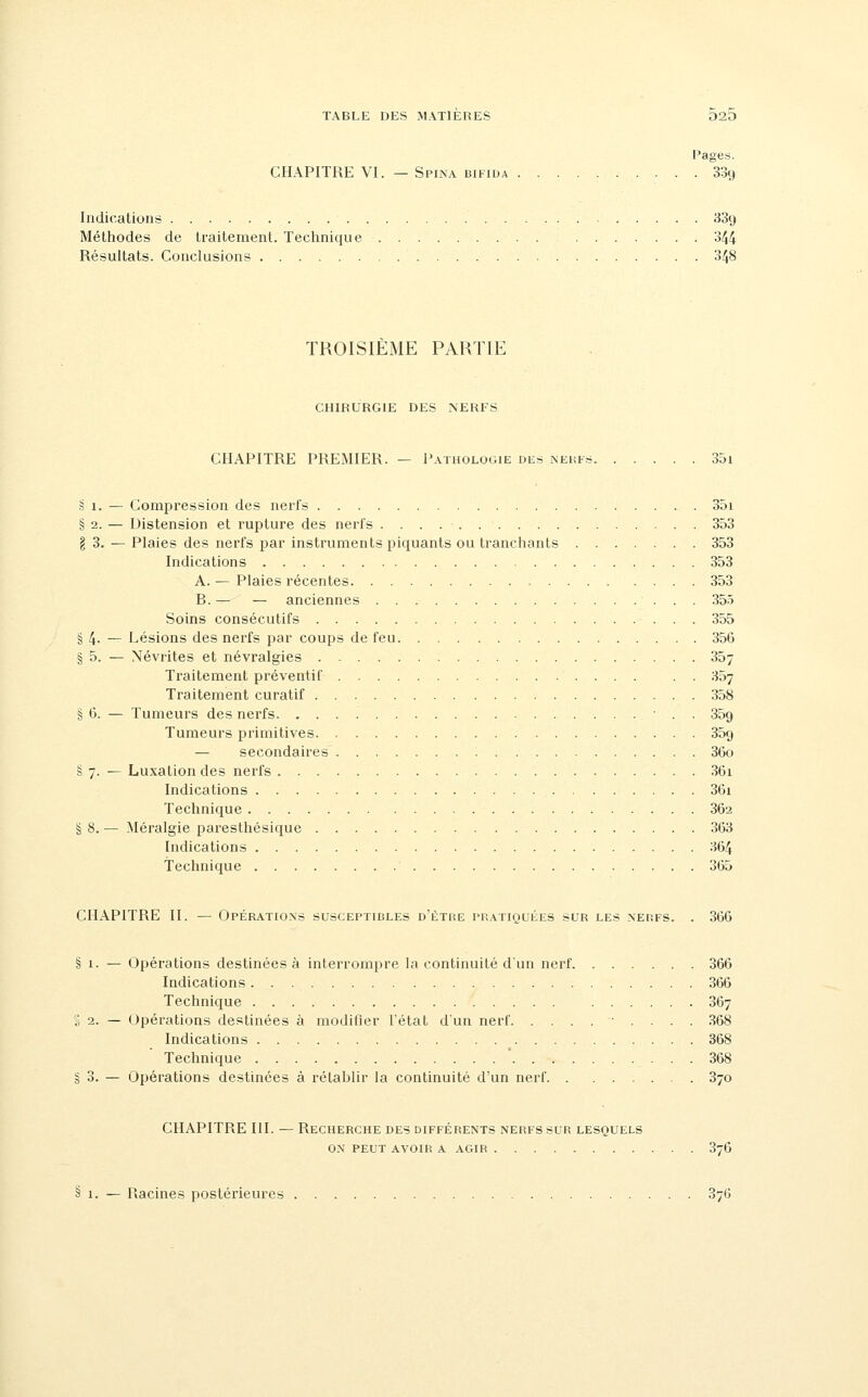 Pages. CHAPITRE VI. — Spina BiFiDA 889 Indications 889 Méthodes de traitement. Technique 344 Résultats. Conclusions 348 TROISIÈME PARTIE CHIRURGIE DES NERFS CHAPITRE PREMIER. — Pathologie des nehfs 35i g 1. — Compression des nerfs 35i § 2. — Distension et rupture des nerfs 353 § 3. — Plaies des nerfs par instruments piquants ou tranchants 353 Indications 353 A. — Plaies récentes 353 B. — — anciennes 355 Soins consécutifs 355 § 4- — Lésions des nerfs par coups de feu 356 § 5. — Névrites et névralgies 357 Traitement préventif . . 357 Traitement curatif 358 § 6. — Tumeurs des nerfs • . . SSg Tumeurs primitives 359 — secondaires 36o § 7. — Luxation des nerfs 36i Indications 36i Technique 862 § 8. — Méralgie paresthésique 363 Indications 364 Technique 365 CHAPITRE II. — Opérations susceptibles d'être pratiquées sur les nerfs. . 366 § 1. — Opérations destinées à interrompre la continuité d'un nerf 366 Indications 366 Technique 867 S 2. — Opérations destinées à modifier l'état d'un nerf • . . . . 368 Indications 368 Technique 368 § 8. — Opérations destinées à rétablir la continuité d'un nerf 870 CHAPITRE III. — Recherche des différents nerfs sur lesquels ON peut avoir a agir 376 § 1. — Racines postérieures 876