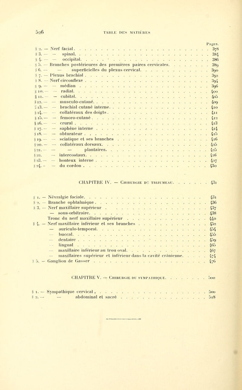 Pages. § 2. — Nerf facial 878 g 3. — — spinal 384 § 4. — — occipital • 386 S 5. — Branches postérieures des premières paires cervicales 389 if». — — superficielles du plexus cervical 390 S 7. — Plexus brachial 892 S 8. — Nerf circonflexe 394 § 9. — — médian 396 § 10.— — radial 4oo î 11. — — cubital • . . . 4o5 § 12. — — musculo-cutané 409 §i3. — — brachial cutané interne 4io §14.— — collatéraux des doigts 4 § i5. — — femoro-cutané 412 116. — — crural f,i3 §17.— — saphène interne .• 4i4 §18.— — obturateur 4i^ S; 19. — — scialique et ses branches ^16 %-20.— — collatéraux dorsaux 4^5 §21.— — — plantaires 4^5 §22. — intercostaux 4^6 § 23. — — honteux interne 427 g 24.- — du cordon .... 43o CHAPITRE IV. — CniRURGiE du trijumeau 4^1 g 1. — Névralgie faciale 43i S 2. — Branche ophtalmique 436 g 3. — Nerf maxillaire supérieur . 4^7 — sous-orbitraire. 4^8 Tronc du nerf maxillaire supérieur 44o § 4- — Nerf maxillaire inférieur et ses branches 4^2 — auriculo-temporal 4^4 — buccal 455 — dentaire • 4^9 lingual 465 — maxillaire inférieur au trou oval 467 — maxillaires supérieur et inférieur dans la cavité crânienne 474 § 5. — Ganglion de Casser 476 CHAPITRE V. — CiuKURGiE du sympathique 5oo § 1. — Sympathique cervical 5oo § 2. — — abdominal et sacré 5i8
