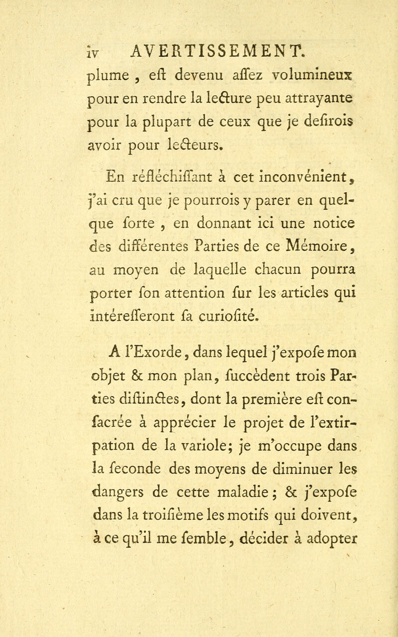 plume , efl: devenu affez volumineux pour en rendre la lefture peu attrayante pour la plupart de ceux que je defirois avoir pour lefteurs. En réfléchiffant à cet inconvénient, j'ai cru que je pourrois y parer en quel- que forte 3 en donnant ici une notice des différentes Parties de ce Mémoire, au moyen de laquelle chacun pourra porter fon attention fur les articles qui intérefferont fa curiofité. A l'Exorde , dans lequel j'expofe mon objet & mon plan, fuccèdent trois Par- ties diftinâes, dont la première efl: eon- facrée à apprécier le projet de l'extir- pation de la variole; je m'occupe dans la féconde des moyens de diminuer les dangers de cette maladie ; & j'expofe dans la troisième les motifs qui doivent, à ce qu'il me femble, décider à adopter