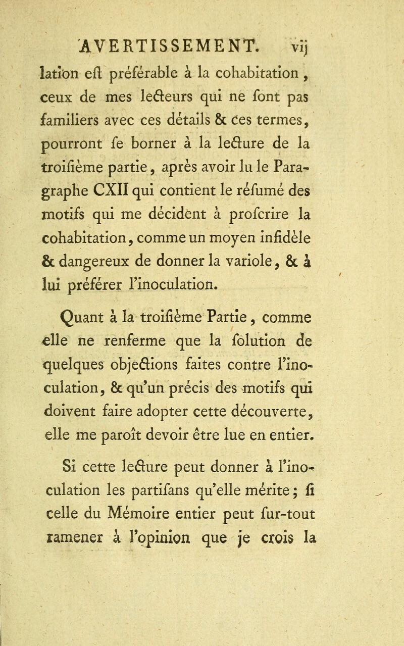 lation eft préférable à la cohabitation , ceux de mes lefteurs qui ne font pas familiers avec ces détails & Ces termes, pourront fe borner à la leâure de la troisième partie, après avoir lu le Para- graphe CXII qui contient le réfumé des motifs qui me décident à profcrire la cohabitation, comme un moyen infidèle & dangereux de donner la variole, & à lui préférer l'inoculation. Quant à la troifième Partie, comme elle ne xenferme que la folution de quelques objeâions faites contre l'ino- culation, & qu'un précis des motifs qui doivent faire adopter cette découverte, elle me paroît devoir être lue en entier. Si cette leâure peut donner à l'ino- culation les partifans qu'elle mérite ; fi celle du Mémoire entier peut fur-tout ramener à l'opinion que je crois la