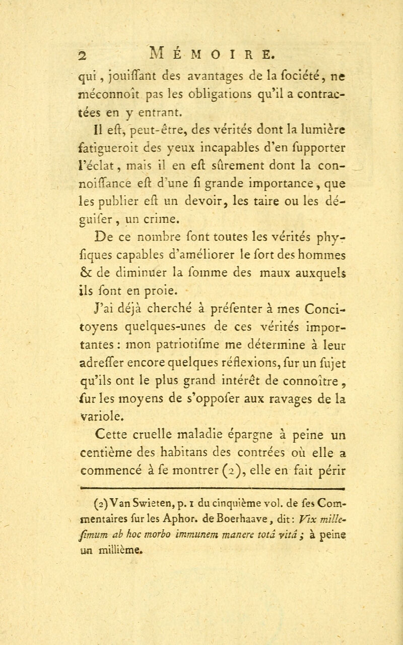 qui, jouiflant des avantages de la fociété, ne méconnoit pas les obligations qu'il a contrac- tées en y entrant. Il eft, peut-être, des vérités dont la lumière fatigueroit des yeux incapables d'en fupporter l'éclat, mais il en eil sûrement dont la con- noiiTance eft d'une û grande importance, que les publier eu un devoir, les taire ou les dé- guiier, un crime. De ce nombre font toutes les vérités phy- siques capables d'améliorer le fort des hommes ck de diminuer la fomme des maux auxquels ils font en proie. J'ai déjà cherché à préfenter à mes Conci- toyens quelques-unes de ces vérités impor- tantes : mon patriotifme me détermine à leur adrefTer encore quelques réflexions, fur un fujet qu'ils ont le plus grand intérêt de connoître , furies moyens de s'oppofer aux ravages de la variole. Cette cruelle maladie épargne à peine un centième des habitans des contrées où elle a commencé à fe montrer (2), elle en fait périr (2) Van Swieten, p. 1 du cinquième vol. de fes Com- mentaires furies Aphor. deBoerhaave, dit: Vix mille» Jîmum ah hoc morho immunem manere wtâ vitâ ; à peine un millième.