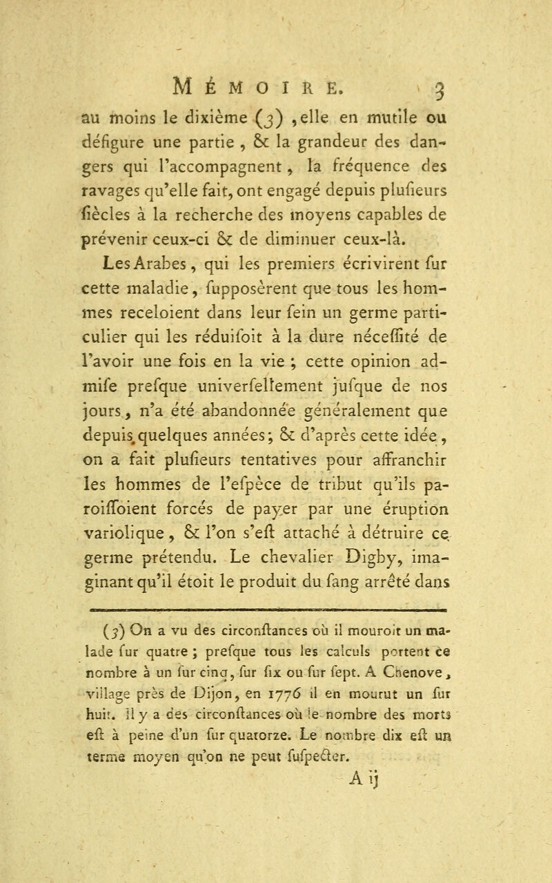 au moins le dixième (3) ,elle en mutile ou défigure une partie , & la grandeur des dan- gers qui l'accompagnent, la fréquence des ravages qu'elle fait, ont engagé depuis plufieurs fîècles à la recherche des moyens capables de prévenir ceux-ci <k de diminuer ceux-là. Les Arabes, qui les premiers écrivirent fur cette maladie, fupposèrent que tous les hom- mes receloient dans leur fein un germe parti- culier qui les réduiloit à la dure nécefîité de l'avoir une fois en la vie ; cette opinion ad- mife prefque univerfelîement jufque de nos jours, n'a été abandonnée généralement que depuis,quelques années; & d'après cette idée , on a fait plufieurs tentatives pour affranchir les hommes de l'efpèce de tribut qu'ils pa- roifToient forcés de payer par une éruption variolique, ck l'on s'eft, attaché à détruire çç germe prétendu. Le chevalier Digby, ima- ginant qu'il étoit le produit du fang arrêté dans (3) On a vu des circonflances où il mouroit un ma- lade fur quatre ; prefque tous les calculs portent ce nombre à un fur cinq, fur fix ou fur fept. A Cnenove, viilage près de Dijon, en 1776 il en mourut un fur huit. Il y a des circonflances où le nombre des morts efl à peine d'un fur quatorze. Le nombre dix eft un terme moyen qu'on ne peut fufpeder. Aij