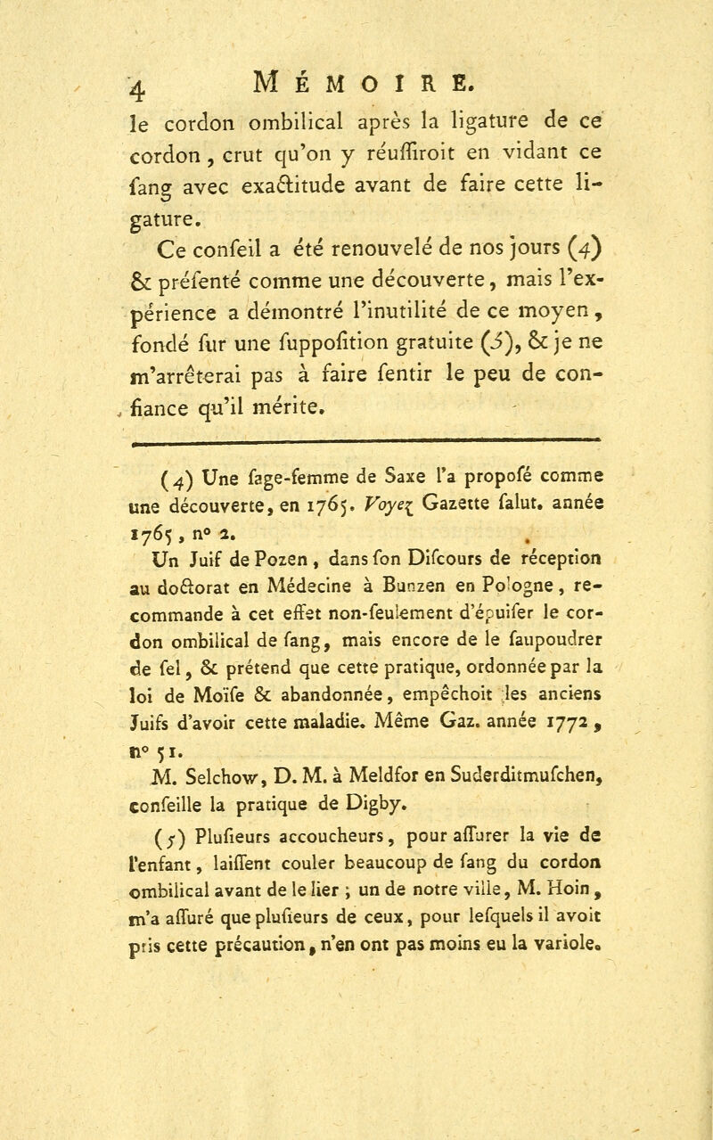 le cordon ombilical après la ligature de ce cordon , crut qu'on y réuffiroit en vidant ce fane avec exactitude avant de faire cette li- gature. Ce confeil a été renouvelé de nos jours (4) & préfenté comme une découverte, mais l'ex- périence a démontré l'inutilité de ce moyen , fondé fur une fuppofition gratuite (3), & je ne m'arrêterai pas à faire fentir le peu de con- fiance qu'il mérite. ( 4) Une fage-femme de Saxe Ta propofé comme une découverte, en 1765. Voy% Gazette falut. année 1765 ,n°2. Un Juif de Pozen , dans fon Difcours de réception au doctorat en Médecine à Bunzen en Pologne, re- commande à cet effet non-feulement d'épuifer le cor- don ombilical de fang, mais encore de le faupoudrer de fel, & prétend que cette pratique, ordonnée par la loi de Moïfe & abandonnée, empêchoit les anciens Juifs d'avoir cette maladie» Même Gaz. année 1772 , 11° 51. M. Selchow, D. M. à Meldfor en Suderditmufchen, confeille la pratique de Digby. (j) Plufieurs accoucheurs, pour aflurer la vie de l'enfant, lauTent couler beaucoup de fang du cordon ombiiical avant de le lier ; un de notre ville, M. Hoin , m'a affuré que plufieurs de ceux, pour lefquels il avoit pris cette précaution f n'en ont pas moins eu la variole»