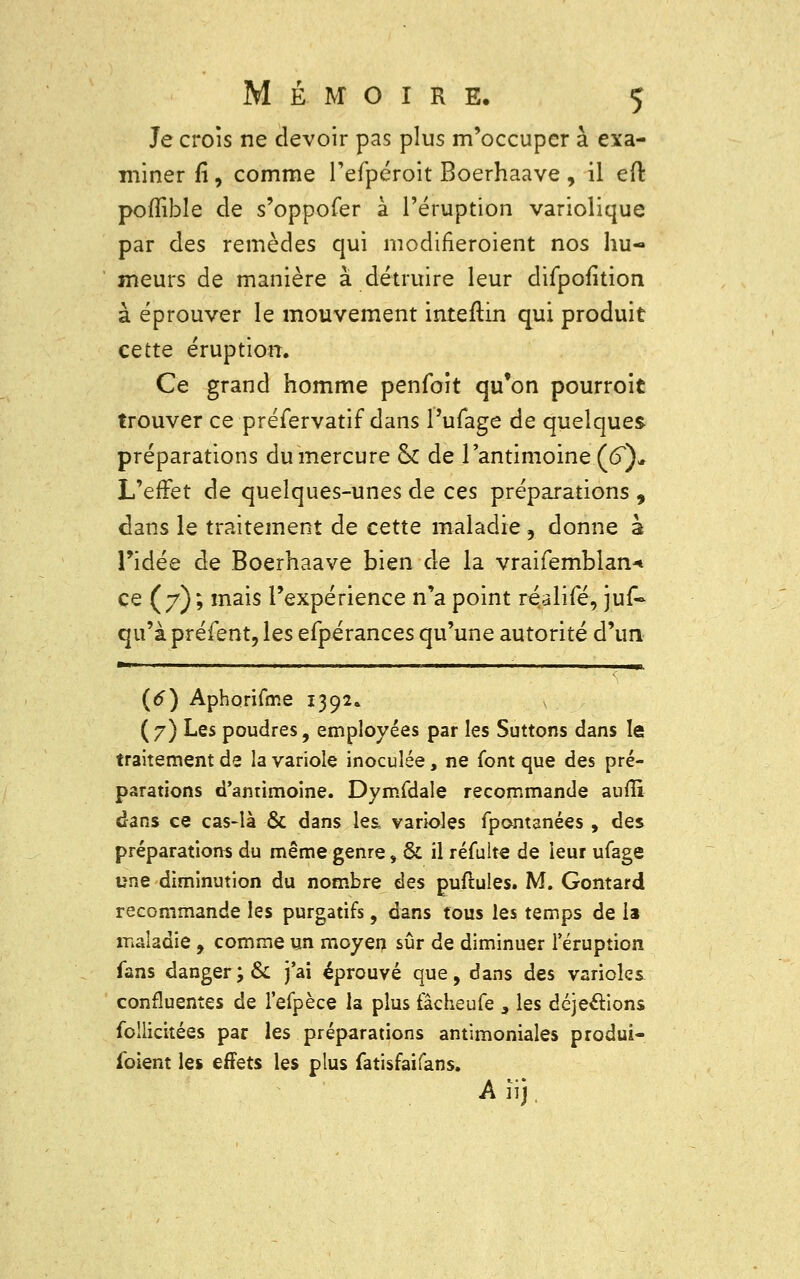 Je crois ne devoir pas plus m'occupcr à exa- miner fî, comme l'efpéroit Boerhaave , il ed pofïible de s'oppofer à l'éruption variolique par des remèdes qui modifieroient nos hu- meurs de manière à détruire leur difpofition à éprouver le mouvement inteftin qui produit cette éruption. Ce grand homme penfoit qu'on pourroit trouver ce préfervatif dans l'ufage de quelques préparations du mercure & de l'antimoine (6}* L'effet de quelques-unes de ces préparations , dans le traitement de cette maladie, donne à l'idée de Boerhaave bien de la vraifemblan* ce (7); mais l'expérience n'a point réalifé, juf- qu'à préfent, les efpérances qu'une autorité d'un 11 ■ ' ■ 111 m, (6) Aphorifme 1392. s (7) Les poudres, employées par les Suttons dans le traitement de la variole inoculée, ne font que des pré- parations d'antimoine. Dymfdale recommande aufîï dans ce cas-là & dans les, varioles fpont3nées , des préparations du même genre, & il réfulte de leur ufage une diminution du nombre des puftules. M. Gomard recommande les purgatifs, dans tous les temps de la maladie , comme un moyen sûr de diminuer l'éruption fans danger;& j'ai éprouvé que, dans des varioles continentes de l'efpèce la plus fâcheufe > les déjections foilicitées par les préparations antimoniales produi- foient les effets les plus fatisfaifans. A iij.