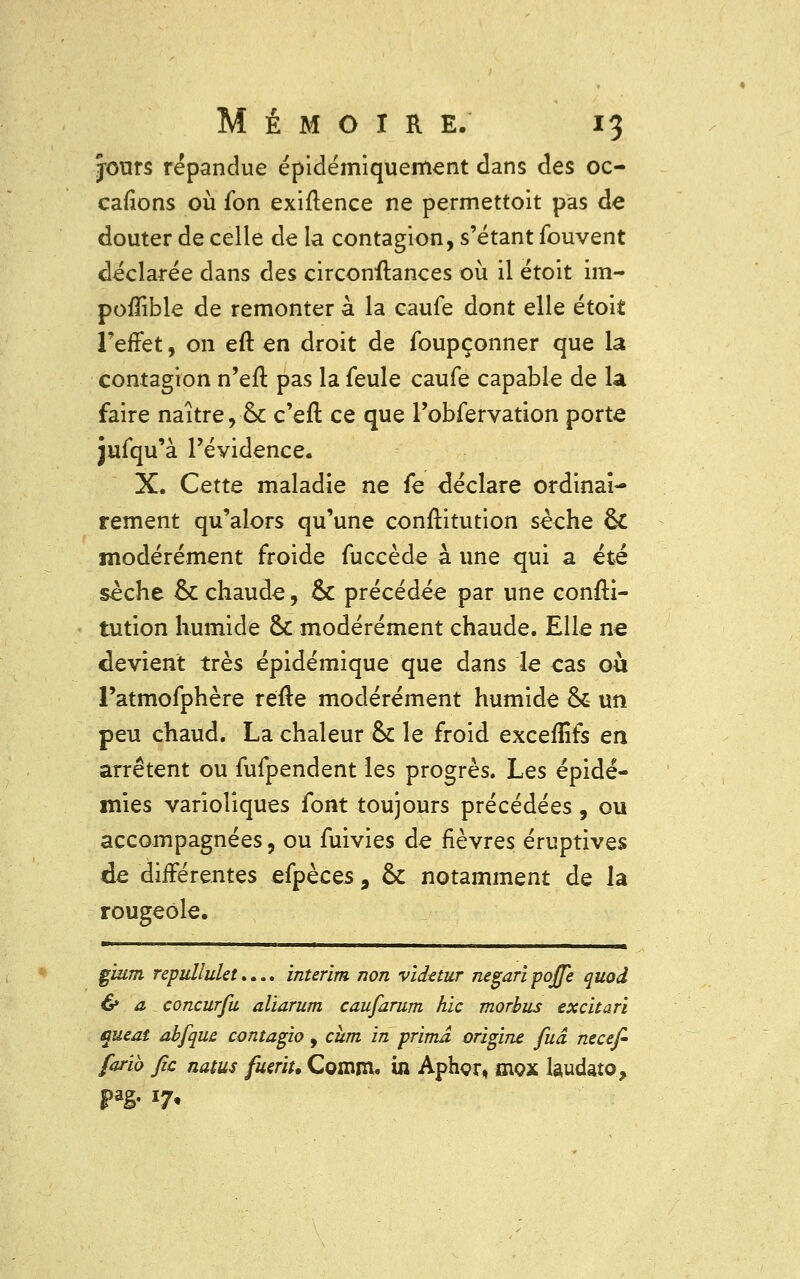 jours répandue épidémiquement dans des oc- casions où fon exiftence ne permettoit pas de clouter de celle de la contagion, s'étant fouvent déclarée dans des circonstances où il étoit im- poflible de remonter à la caufe dont elle étoit l'effet, on eft en droit de foupçonner que la contagion n'eft pas la feule caufe capable de la faire naître, & c'en1 ce que robfervation porte jufqu'à l'évidence. X. Cette maladie ne fe déclare ordinai- rement qu'alors qu'une conftitution sèche ck modérément froide fuccède à une qui a été sèche ck chaude, ck précédée par une consti- tution humide ck modérément chaude. Elle ne devient très épidémique que dans le cas où l'atmofphère réfte modérément humide 6k un peu chaud. La chaleur ck le froid excefîîfs en arrêtent ou fufpendent les progrès. Les épidé- mies varioliques font toujours précédées, ou accompagnées, ou fuivies de fièvres éruptives de différentes efpèces, ck notamment de la rougeole. gium repullulet.... intérim non vidttur negari poffè quod & a concurfu aliarum caufarum hic morbus excitari queat abfque contagio , chm in prima origine fuâ necefi farib fie natus fueriu Comm. in Aphçr, siox laudato,