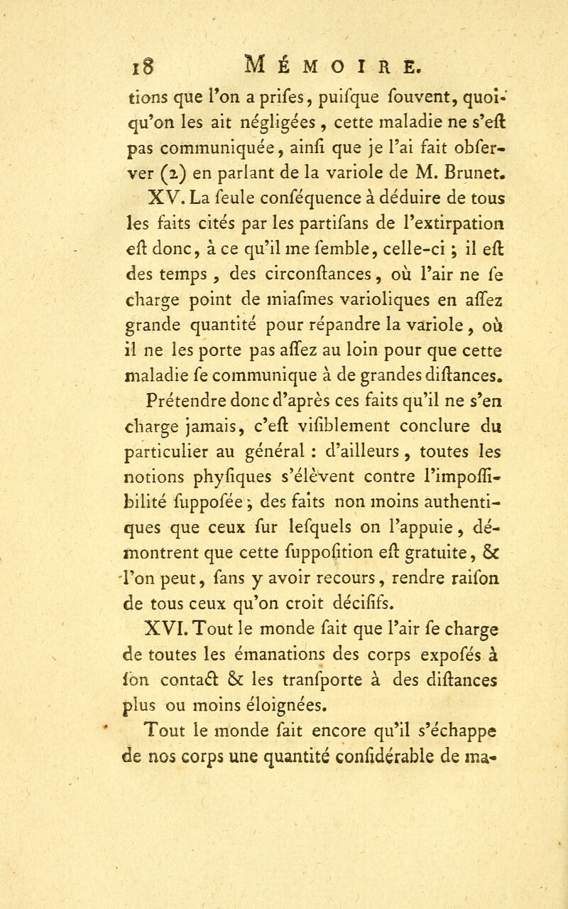 tions que Ton a prifes, puifque fouvent, quoi- qu'on les ait négligées , cette maladie ne s'efl pas communiquée, ainfi que je l'ai fait obfer- ver (2) en parlant de la variole de M. Brunet. XV. La feule conféquence à déduire de tous les faits cités par les partifans de l'extirpation eft. donc, à ce qu'il me femble, celle-ci ; il eft des temps , des circonftances, où l'air ne fe charge point de miafmes varioliques en allez grande quantité pour répandre la variole, où il ne les porte pas affez au loin pour que cette maladie fe communique à de grandes diftances. Prétendre donc d'après ces faits qu'il ne s'en charge jamais, c'eft vifiblement conclure du particulier au général : d'ailleurs, toutes les notions phyfiques s'élèvent contre l'impoflî- bilité fuppofée ; des faits non moins authenti- ques que ceux fur lefquels on l'appuie, dé- montrent que cette fuppofition efr. gratuite, & 'l'on peut, fans y avoir recours, rendre raifon de tous ceux qu'on croit décifîfs. XVL Tout le monde fait que l'air fe charge de toutes les émanations des corps expofés à fon contact & les tranfporte à des diftances plus ou moins éloignées. Tout le monde fait encore qu'il s'échappe de nos corps une quantité confidérable de ma-