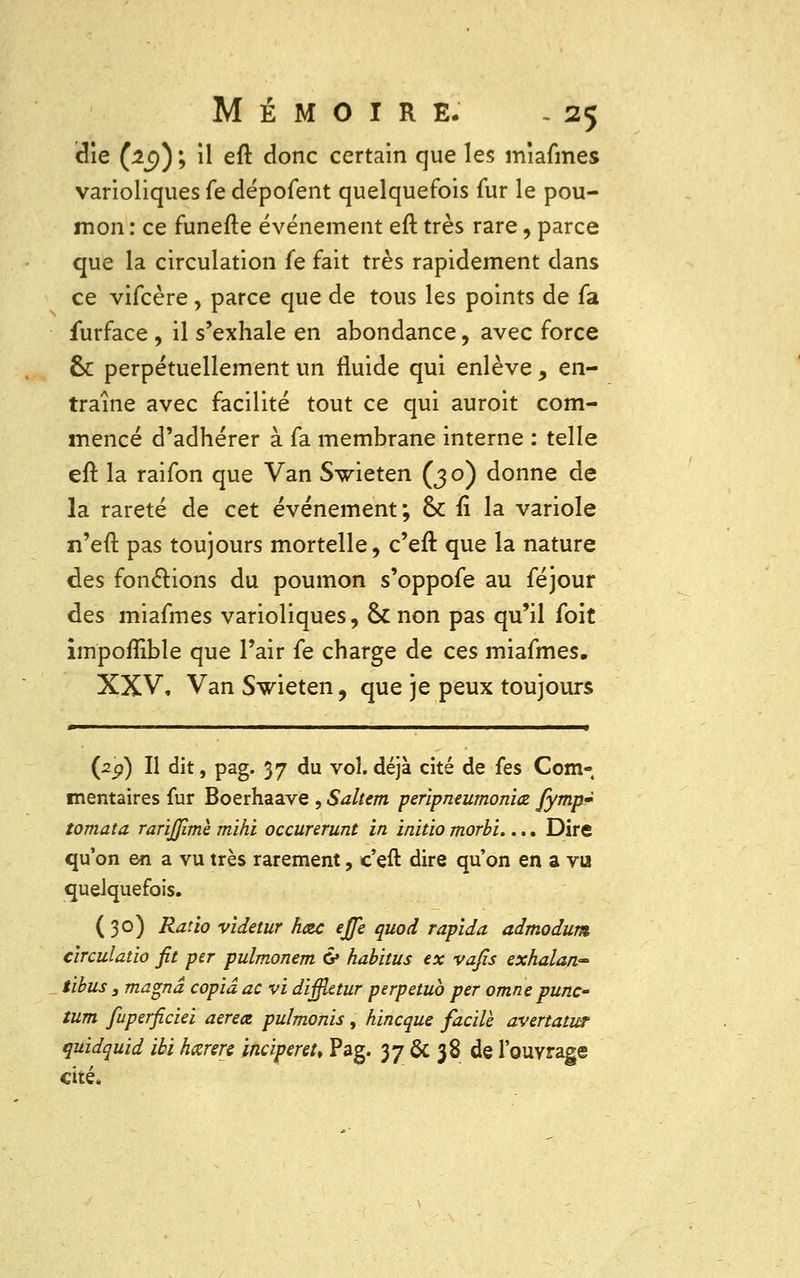 die (:2e)) ; il eft donc certain que les miafmes varioliques fe dépofent quelquefois fur le pou- mon : ce funefte événement eft très rare, parce que la circulation fe fait très rapidement dans ce vifcère, parce que de tous les points de fa furface , il s'exhale en abondance, avec force 6c perpétuellement un fluide qui enlève, en- traîne avec facilité tout ce qui auroit com- mencé d'adhérer à fa membrane interne : telle eft la raifon que Van Swieten (30) donne de la rareté de cet événement; 6>c fi la variole n'eft pas toujours mortelle, c'eft que la nature des fonctions du poumon s'oppofe au féjour des miafmes varioliques, ck non pas qu'il foit im'poflible que l'air fe charge de ces miafmes. XXV, Van Swieten, que je peux toujours ■ ■ —~——— —^——■—^—« (29) Il dit, pag. 37 du vol. déjà cité de (es Com- mentaires fur Boerhaave , Saltem peripneumoniœ fymp~ tomata rarijjime mihi occurerunt in initio morbi.... Dire qu'on en a vu très rarement, c'eft dire qu'on en a vu quelquefois. (30) Ratio videtur hoc ejfe quod rapida admodum circulatio fit per pulmonem & habitus ex vafis exhalan~ tibus 3 magna copia ac vi diffietur perpétua per omne punc- tum fuperficiei aereœ pulmonis, hincque facile avertatur quidquid ibihœrere ïncipenu Pag. 37 & 38 de l'ouvrage cité.