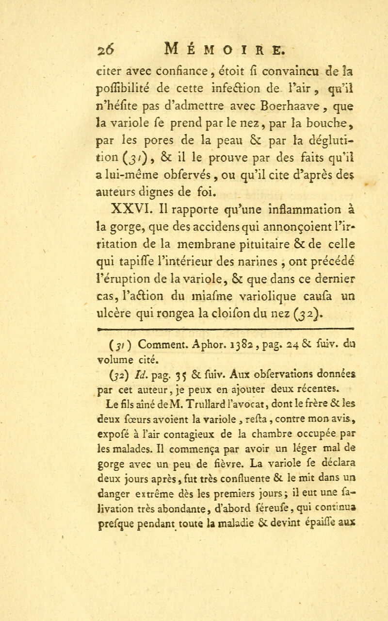 citer avec confiance, était fî convaincu de la poffibilité de cette infection de. l'air, qu'il n'héfite pas d'admettre avec Boerhaave , que la variole fe prend par le nez-, par la bouche, par les pores de la peau ck par la dégluti- tion (3/), ck il le prouve par des faits qu'il a lui-même obfervés, ou qu'il cite d'après de$ auteurs dignes de foi. XXVI. Il rapporte qu'une inflammation à la gorge, que des accidensqui annonçaient l'ir- rkation de la membrane pituitaire ck de celle qui tapifîe l'intérieur des narines , ont précédé l'éruption de la variole, ck que dans ce dernier cas, l'action du miafme variolique caufa un ulcère qui rongea la cloifon du nez (32}. m ■ {31 ) Comment. Aphor. 1382 , pag. 24 ck fuiv. du volume cité. (32) îd. pag. 3 5 & fuiv. Aux obfervatîons données par cet auteur, je peux en ajouter deux récentes. Le fils aîné de M. Trullard l'avocat, dont le frère & les deux fceurs avoient la variole , refta, contre mon avis, cxpofé à l'air contagieux de la chambre occupée par les malades- Il commença par avoir un léger mal de gorge avec un peu de fièvre. La variole fe déclara deux jours après, fut très confluente & le mit dans un danger extrême dès les premiers jours; il eut une fa- livation très abondante, d'abord féreufe, qui continu» prefque pendant toute la maladie & devint épaifle aux