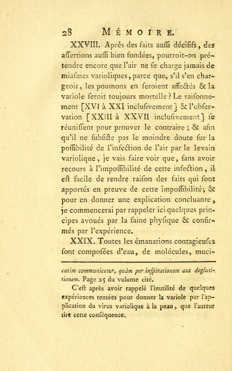 XXVIII. Après des faits auffi décîfiS > des afTertions aufïî bien fondées, pourroit-on pré-* tendre encore que l'air ne fe charge jamais de miafmes varioliques, parce que, s'il s'en char- geoit, les poumons en feroient affectés & la variole feroit toujours mortelle ? Le raifonne- ment [XV[ à XXI incluiivement j ck l'obfer- vation [XXill à XXVIi inclunvement} fe réunifient pour prouver le contraire ; -Se afin qu'il ne fubfifte pas le moindre doute fur la pollîbilité de l'infection de l'air par le levain variolique, je vais faire voir que, fans avoir recours à l'impoilibilité de cette infection, il eft facile de rendre raifon des faks qui font apportés en preuve de cette împoffibilité; Se pour en donner une explication concluante % \q commencerai par rappeler ici quelques prin- cipes avoués par la faine phyfkjue & confir- mes par l'expérience. XXIX. Toutes les émanations contagieufes font compofées d'eau, de molécules, muci- cutim communicetuî'3 quàm per infpirationem aut dégluti- tionem. Page 25 du volume cité. C'eft après avoir rappelé l'inutilité de quelques expériences tentées pour donner la variole par l'ap- plication du virus variolique à la peau, que l'auteur lire cette conféquence*