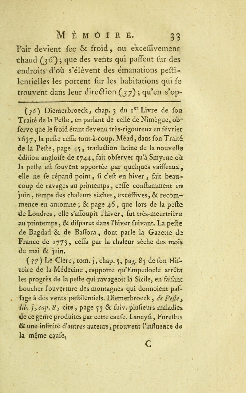ï'air devient fec & froid, ou exceffivement chaud (j -6) ; que des vents qui paflent fur des endroits d'où s'élèvent des émanations pefti- lentielles les portent fur les habitations qui fe trouvent dans leur direction (37) \ qu'en s'op- (36) Diemerbroeck, chap. 3 du iet Livre de (on Traité de la Pefte s en parlant de celle de Nimègue, ob ferve que le froid étant devenu très-rigoureux en février 1637, la pefte ceffa tout-à-coup. Méad, dans fon Traité de la Pefte, page 45 , traduction latine de la nouvelle édition angloife de 1744, fait obferver qu'à Smyrne où la pefte eft fouvent apportée par quelques vahTeaux, elle ne fe répand point, fi c'eft en hiver , fait beau- coup de ravages au printemps, ceffe conftamment en juin, temps des chaleurs sèches, exceiïrves, & recom-- inence en automne ; & page 46, que lors de la pefte de Londres, elle s'affoupit l'hiver, fut très-meurtrière au printemps, & difparut dans l'hiver fuivant. La pefte de Bagdad & de Baffbra , dont parle la Gazette de France de 1773, ceffa par la chaleur sèche des mois de mai & juin. ( 37 ) Le Clerc, tom. j, chap. 5, pag. 83 de fon Hif- îoire de la Médecine , rapporte qu'Empedocle arrêta les progrès de la pefte qui ravageoit la Sicile, en faifant boucher i'ouverture des montagnes qui donnoient paf- fage à des vents peftilentiels. Diemerbroeck, de Pefte 3 lïb, js cap. 83 cite, page 53 & fuiv. plufieurs maladies de ce genre produites par cette caufe. Lancyft, Foreftus &une infinité d'autres auteurs, prouvent l'influence de la même caufe, C