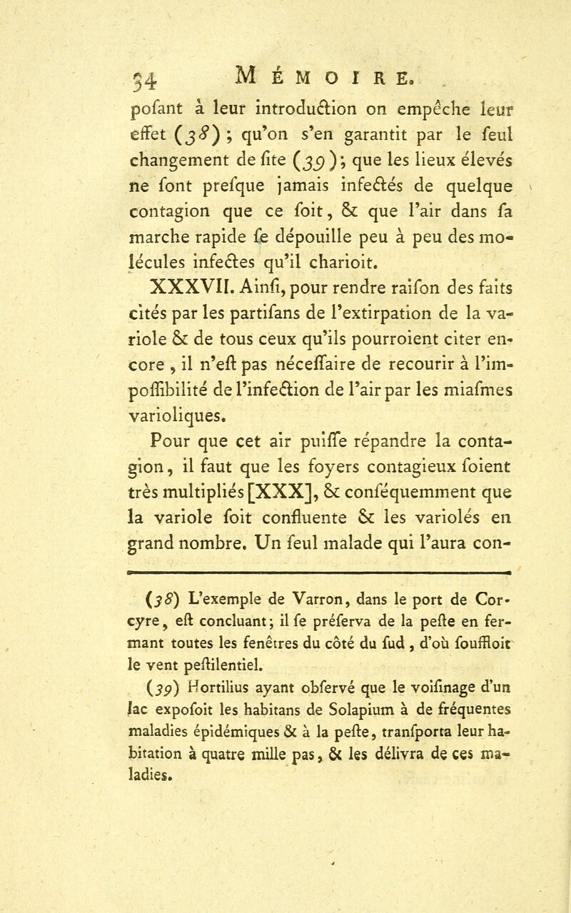 pofant à leur introdu&ion on empêche leur effet (38) '■> qu'on s'en garantit par le feul changement de fîte (jj) ); que les lieux élevés ne font prefque jamais infectés de quelque contagion que ce foit, & que l'air dans fa marche rapide fe dépouille peu à peu des mo- lécules infectes qu'il charioit. XXXVII. Ainfi, pour rendre raifon des faits cités par les partifans de l'extirpation de la va- riole ck de tous ceux qu'ils pourroient citer en- core , il n'eft pas néceffaire de recourir à l'im- poffibilité de l'infection de l'air par les miafmes varioliques. Pour que cet air puiffe répandre la conta- gion , il faut que les foyers contagieux foient très multipliés [XXX], St conféquemment que la variole foit confluente & les varioles en grand nombre. Un feul malade qui l'aura con- (38) L'exemple de Varron, dans le port de Cor- cyre, eft concluant ; il fe préferva de la pefte en fer- mant toutes les fenêtres du côté du fud , d'où fouffloit le vent peftilentiel. (jp) Hortilius ayant obfervé que le voifinage d'un lac expofoit les habitans de Solapium à de fréquentes maladies épidémiques& à la pefte, tranfporta leur ha- bitation à quatre mille pas, & les délivra de ces ma- ladies.