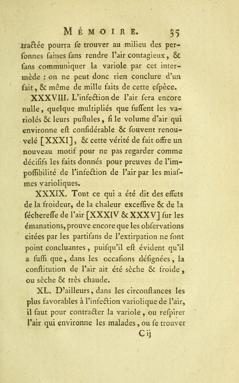 îra&ée pourra fe trouver au milieu des per- sonnes faines fans rendre l'air contagieux, fk fans communiquer la variole par cet inter- mède : on ne peut donc rien conclure d'un fait, 6c même de mille faits de cette efpèce, XXXVIII. L'infe&ion de l'air fera encore nulle, quelque multipliés que furTent les va- rioles & leurs puftules, fi le volume d'air qui environne efl confidérable & fouvent renou- vêlé [XXXI], & cette vérité de fait offre un nouveau motif pour ne pas regarder comme décifîfs les faits donnés pour preuves de l'im- poflïbilité de l'infection de Pair par les miaf- mes varioliques* XXXIX. Tout ce qui a été dit des effets de la froideur, de la chaleur exceflive & de la féchereffe de l'air [XXXIV & XXXV] fur les émanations, prouve encore que les obfervations citées par les partifans de l'extirpation ne font point concluantes, puifqu'il eft évident qu'il a fuffi. que, dans les occafions désignées, la conftitution de l'air ait été sèche & froide, ou sèche &c très chaude. XL. D'ailleurs, dans les circonftances les plus favorables à l'infection variolique de l'air, il faut pour contracter la variole, ou refpirer l'air qui environne les malades, ou fe trouver Cij