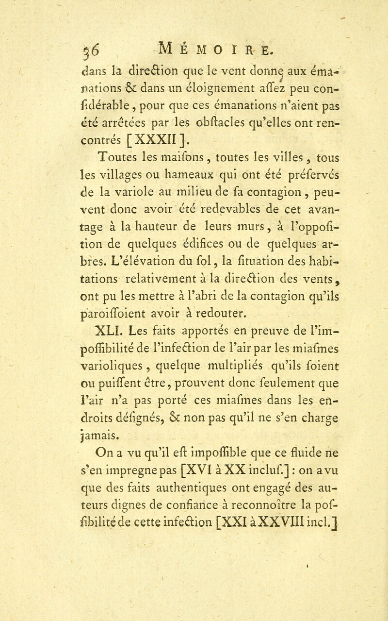 dans la dire&ion que le vent donne aux éma- nations & dans un éloignement allez peu con- fidérable , pour que ces émanations n'aient pas été arrêtées par les obftacles qu'elles ont ren- contrés [XXXII]. Toutes les maifons, toutes les villes 9 tous les villages ou hameaux qui ont été préfervés de la variole au milieu de fa contagion, peu- vent donc avoir été redevables de cet avan- tage à la hauteur de leurs murs, à l'oppofî- tion de quelques édifices ou de quelques ar- bres. L'élévation du fol, la fituation des habi- tations relativement à la direction des vents, ont pu les mettre à l'abri de la contagion qu'ils paroirToient avoir à redouter. XLI. Les faits apportés en preuve de l'im- poflibilité de l'infection de l'air par les miafmes varioliques , quelque multipliés qu'ils foient ou puiffent être, prouvent donc feulement que l'air n'a pas porté ces miafmes dans les en- droits défignés, & non pas qu'il ne s'en charge jamais. On a vu qu'il eft impoflible que ce fluide ne s'en imprègne pas [XVI à XX incluf.] : on a vu que des faits authentiques ont engagé des au- teurs dignes de confiance à reconnoître la pof- fibilitéde cette infedion [XXI àXXVIII bel.]