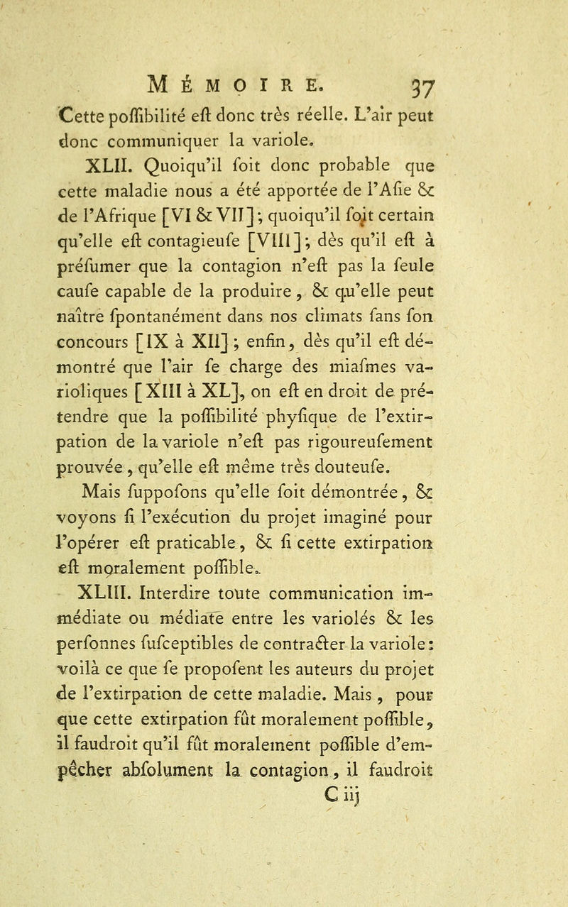 Cette poffibilité eft donc très réelle. L'air peut donc communiquer la variole. XLII. Quoiqu'il foit donc probable que cette maladie nous a été apportée de l'Afîe &C de l'Afrique [VI & VIT]; quoiqu'il fopt certain qu'elle eft contagieufe [VIII]; dès qu'il eft à préfumer que la contagion n'en1 pas la feule caufe capable de la produire, & qu'elle peut naître fpontanément dans nos climats fans fon concours [IX à XII] ; enfin, dès qu'il eft dé- montré que l'air fe charge des miafmes va- rioliques [XIII à XL], on eft en droit de pré- tendre que la poffibilité phyftque de l'extir- pation de la variole n'eft pas rigoureufement prouvée , qu'elle eft même très douteufe. Mais fuppofons qu'elle foit démontrée, & voyons ft l'exécution du projet imaginé pour l'opérer eft praticable, Se fi cette extirpation eft moralement poffible., XLlïI. Interdire toute communication im- médiate ou médiate entre les varioles ck les perfonnes fufceptibles de contracter la variole: voilà ce que fe propofent les auteurs du projet de l'extirpation de cette maladie. Mais, pour que cette extirpation fût moralement poflible, il faudroit qu'il fût moralement poffible d'em- pêcher abfolument la contagion, il faudroit Cii]