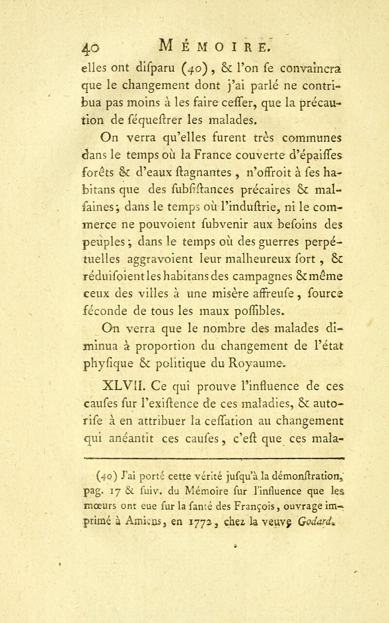 elles ont difparu (4.0), ck Ton fe convaincra que le changement dont j'ai parlé ne contri- bua pas moins à les faire cefTer, que la précau- tion de féqueftrer les malades. On verra qu'elles furent très communes dans le temps où la France couverte d'épaifTes forêts & d'eaux ftagnantes , n'offroit à fes ha- bitans que des fubfrftances précaires & mal- faines; dans le temps oùTrnduftrie, ni le com- merce ne pouvoient fubvenir aux befoins des peuples ; dans le temps où des guerres perpé- tuelles aggravoient leur malheureux fort , ck réduifoientleshabitansdes campagnes ckmême ceux des villes à une misère aflreufe, fourcs féconde de tous les maux poffibles. On verra que le nombre des malades di- minua à proportion du changement de l'état phyfique ck politique du Royaume. XLVII. Ce qui prouve l'influence de ces caufes fur l'exiftence de ces maladies, ck auto- rife à en attribuer la ceilation au changement qui anéantit ces caufes, c'eft que ces maîa- (4q) J'ai porté cette vérité jufqu'à la démonftration, pag. 17 &. fuiv. du Mémoire fur l'influence que les mœurs ont eue fur la fan té des François, ouvrage im- primé à Amis as, en 177^3 chez, la veuve, Godard*