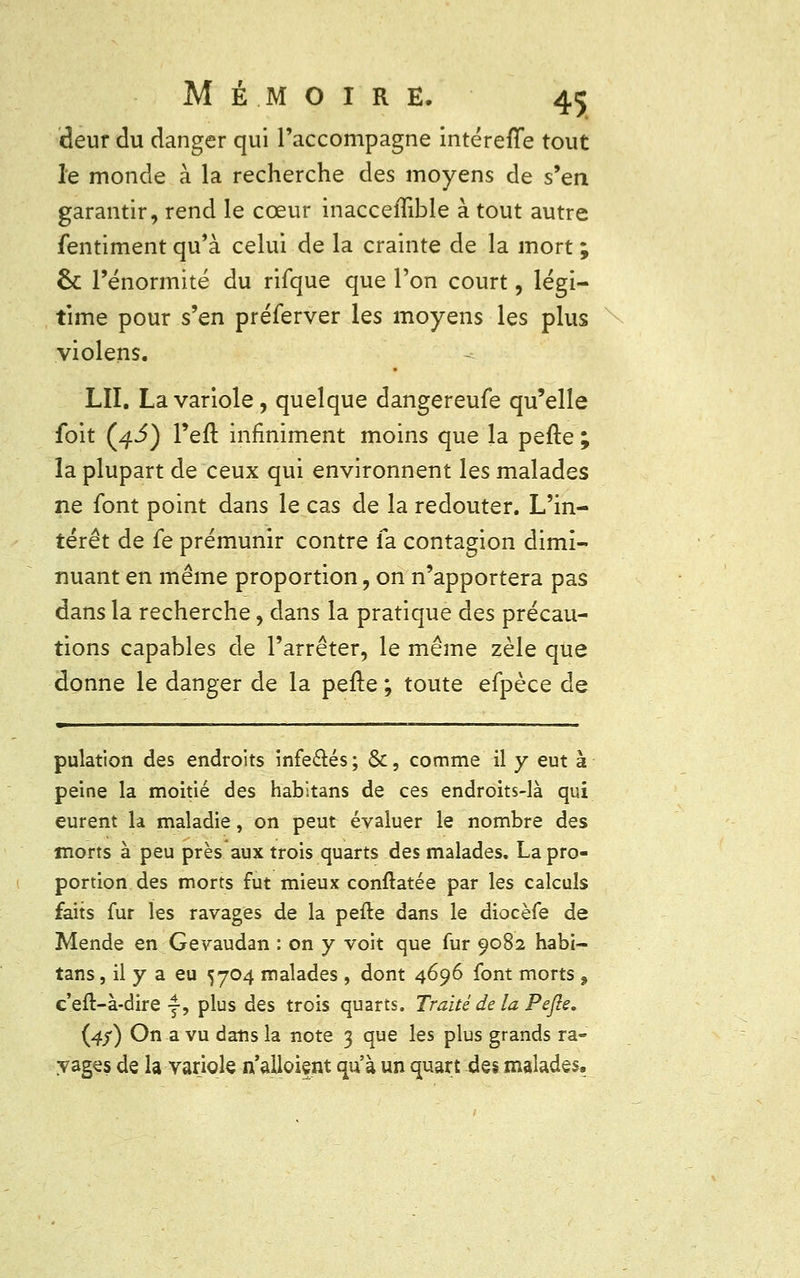 deur du danger qui l'accompagne intérefTe tout le monde à la recherche des moyens de s'en garantir, rend le cœur inacceflible à tout autre fentiment qu'à celui de la crainte de la mort ; 6c l'énormité du rifque que l'on court, légi- time pour s'en préferver les moyens les plus violens. LU. La variole, quelque dangereufe qu'elle foit (4J) l'efl: infiniment moins que la pefte ; la plupart de ceux qui environnent les malades ne font point dans le cas de la redouter. L'in- térêt de fe prémunir contre fa contagion dimi- nuant en même proportion, on n'apportera pas dans la recherche, dans la pratique des précau- tions capables de l'arrêter, le même zèle que donne le danger de la pefte; toute efpèce de ■ ■ pulation des endroits infectés; &, comme il y eut à peine la moitié des habitans de ces endroits-là qui eurent la maladie, on peut évaluer le nombre des morts à peu près aux trois quarts des malades. La pro- portion des morts fut mieux conftatée par les calculs faits fur les ravages de la pefte dans le diocèfe de Mende en Gevaudan : on y voit que fur 9082 habi- tans , il y a eu 5704 malades , dont 4696 font morts 9 c'eft-à-dire j, plus des trois quarts. Traité de la Pefte. (4/) On a vu dans la note 3 que les plus grands ra- vages de la variole n'alloient qu'à un quart des malades.