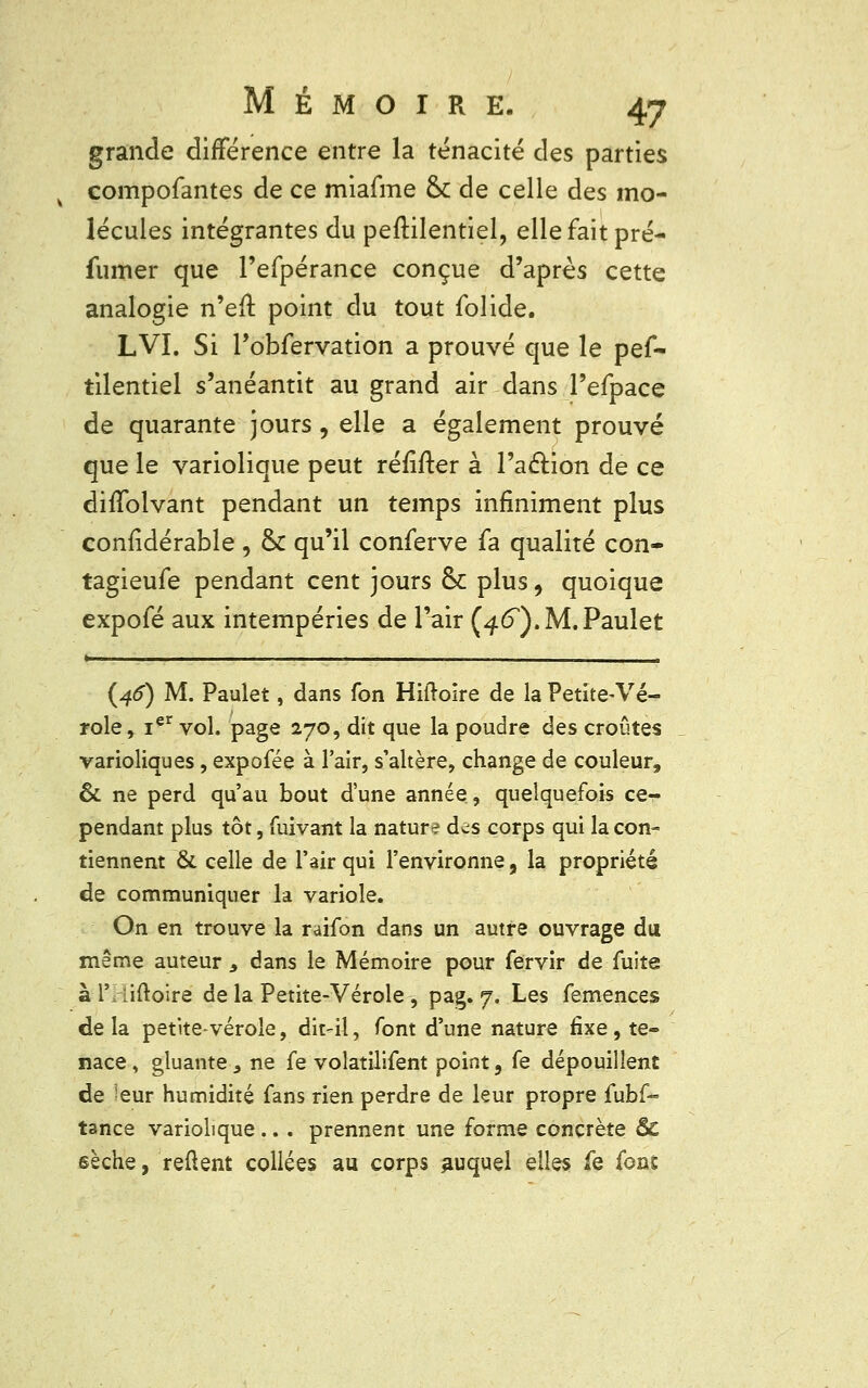 grande différence entre la ténacité des parties compofantes de ce miafme & de celle des mo- lécules intégrantes du peftilentiel, elle fait pré- fumer que l'efpérance conçue d'après cette analogie n'efl point du tout lolide. LVI. Si l'obfervation a prouvé que le pef- tilentiel s'anéantit au grand air dans l'efpace de quarante jours, elle a également prouvé que le variolique peut réfifter à l'a&ion de ce difîolvant pendant un temps infiniment plus confidérable , & qu'il conferve fa qualité con- tagieufe pendant cent jours ôc plus, quoique expofé aux intempéries de l'air (4<5,).M.Paulet {46) M. Paulet, dans fon Hiftoire de la Petite-Vé- role, ier vol. page 270, dit que la poudre des croûtes varioliques, expofée à l'air, s'altère, change de couleur, ôt ne perd qu'au bout d'une année, quelquefois ce- pendant plus tôt, fuivant la nature d^s corps qui la con- tiennent & celle de l'air qui l'environne, la propriété de communiquer la variole. On en trouve la raifon dans un autre ouvrage du même auteur 9 dans le Mémoire pour fervir de fuite à 1' iiftoire de la Petite-Vérole, pag. 7. Les femences de la petite-vérole, dit-il, font d'une nature fixe , te- nace , gluante 3 ne fe volatilifent point, fe dépouillent de -eur humidité fans rien perdre de leur propre fubf- tance variolique ... prennent une forme concrète Se sèche, relient collées au corps auquel elles fe font