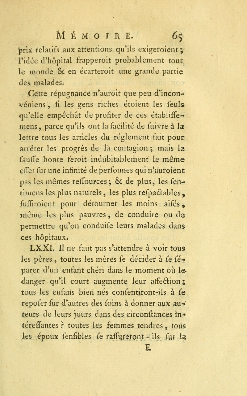 prix relatifs aux attentions qu'ils exigeroient ; l'idée d'hôpital frapperoit probablement tout le monde ôc en écarteroit une grande partie des malades» Cette répugnance n'auroit que peu d'incon- véniens, n* les gens riches étoient les feuls qu'elle empêchât de profiter de ces étabîiiïe- mens, parce qu'ils ont la facilité de fuivre à la lettre tous les articles du règlement fait pour arrêter les progrès de la contagion ; mais la fauile honte feroit indubitablement le même effet fur une infinité de perfonnes qui n'auroient pas les mêmes reflources; & de plus, les fen- timens les plus naturels, les plus refpedables, fuffiroient pour détourner les moins aifés * même les plus pauvres, de conduire ou de permettre qu'on conduife leurs malades dans ces hôpitaux. LXXI. 11 ne faut pas s'attendre à voir tous les pères , toutes les mères fe décider à fe fé- parer d'un enfant chéri dans le moment où le danger qu'il court augmente leur affection ; tous les enfarts bien nés eonfentiront-ils à fe repofer fur d'autres des foins à donner aux au- teurs de leurs jours dans des eircônftances in- téreflfantes ? toutes les femmes tendres, tous les époux fenfibles fe raflureront - ils fur là E