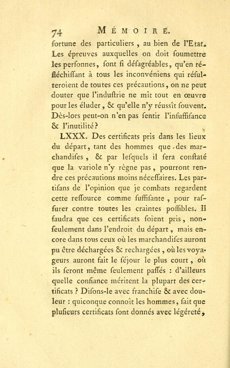 fortune des particuliers , au bien de l'Etat* Les épreuves auxquelles on doit foumettre les perfonnes, font fî défagréables, qu'en ré- Eéchiffant à tous les inconvéniens qui réfuî- teroient de toutes ces précautions, on ne peut douter que l'induftrie ne mît tout en œuvre pour les éluder ,. ck qu'elle n'y réussît fouvent. Dès-lors peut-on n'en pas fentir Finfuffifance & l'inutilité? LXXX, Des certificats pris dans les lieux du départ, tant des hommes que*des mar- ehandifes , & par lefquels il fera conftaté que la variole n'y règne pas , pourront ren- dre ces précautions moins néceffaires. Les par- tifans de l'opinion que je combats regardent cette reffource comme fuffifante , pour raf- furer contre toutes les craintes poffibles. Il faudra que ces certificats foient pris, non- feulement dans l'endroit du départ, mais en- core dans tous ceux où les marchandifes auront pu être déchargées ck rechargées, où les voya- geurs auront fait le féjour le plus court, où ils feront même feulement parlés : d'ailleurs quelle confiance méritent la plupart des cer-» tificats ? Difons-le avec franchife ck avec dou- leur : quiconque connoît les hommes, fait que plusieurs certificats font donnés avec légèreté,