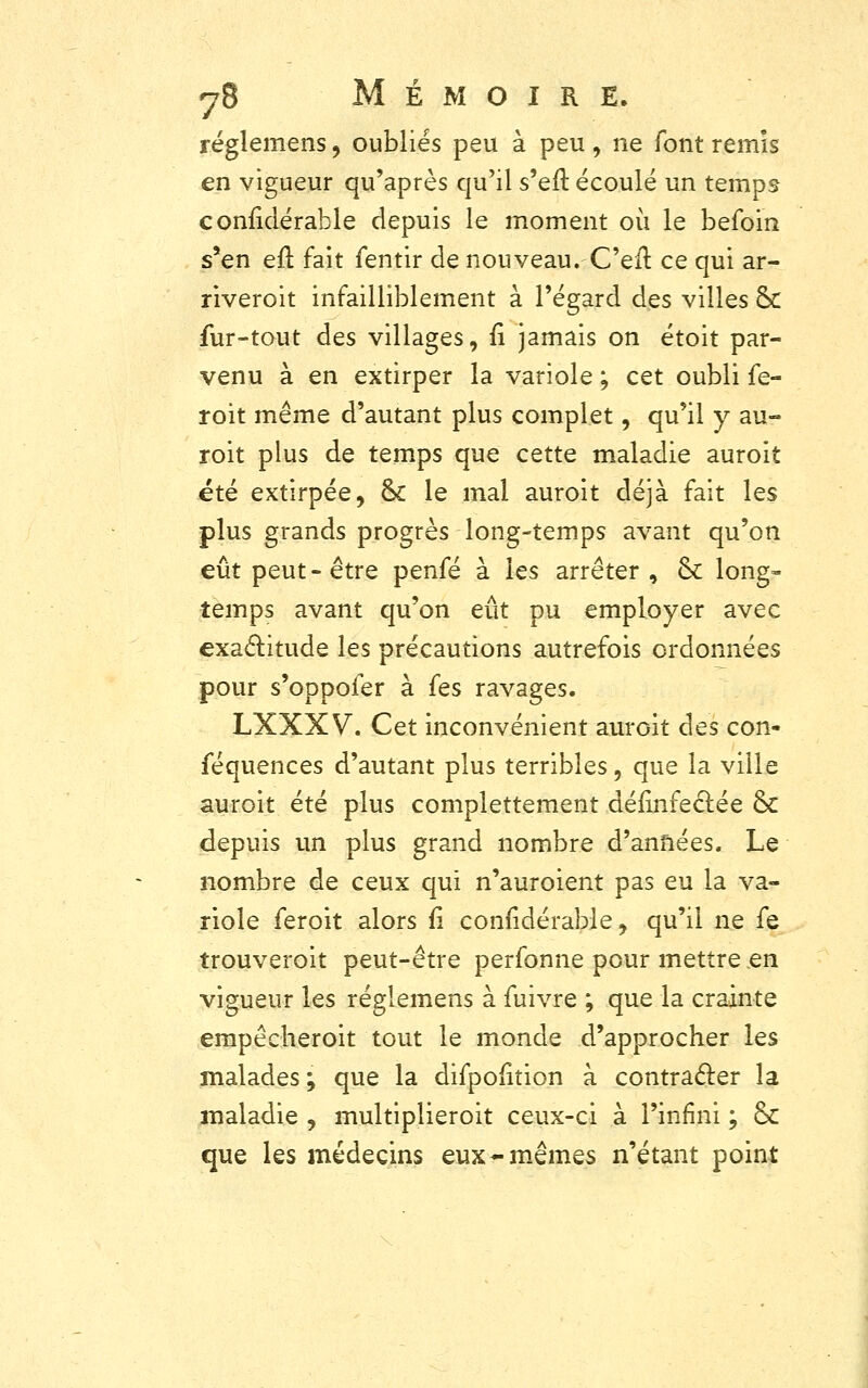 réglemens, oubliés peu à peu , ne font remis en vigueur qu'après qu'il s'eft écoulé un temps conïidérable depuis le moment où le befoin s'en eft fait fentir de nouveau.Ce il ce qui ar- riveroit infailliblement à l'égard des villes & fur-tout des villages, fi jamais on étoit par- venu à en extirper la variole ; cet oubli fe- roit même d'autant plus complet, qu'il y au- roit plus de temps que cette maladie auroit été extirpée, 6k le mal auroit déjà fait les plus grands progrès long-temps avant qu'on eût peut-être penfé à les arrêter , ck long» temps avant qu'on eût pu employer avec exactitude les précautions autrefois ordonnées pour s'oppofer à fes ravages. LXXX V. Cet inconvénient auroit des con- féquences d'autant plus terribles, que la ville auroit été plus complettement désinfectée &: depuis un plus grand nombre d'années. Le nombre de ceux qui n'auroient pas eu la va- riole feroit alors fi confidérable, qu'il ne fe trouverait peut-être perfonne pour mettre en vigueur les réglemens à fuivre ; que la crainte empêcheroit tout le monde d'approcher les malades ; que la difpoiition à contracter la maladie , multiplieroit ceux-ci à l'infini ; & que les médecins eux-mêmes n'étant point