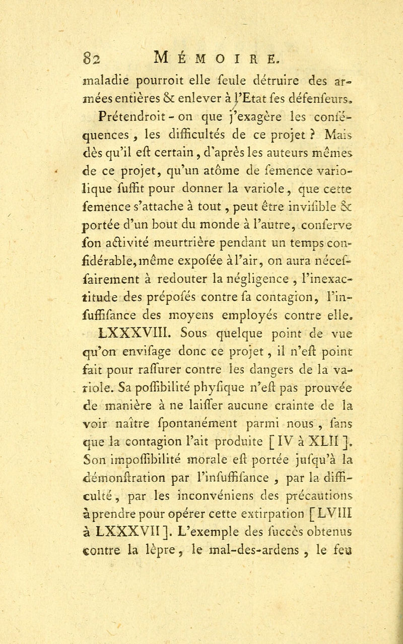 maladie pourroit elle feule détruire des ar- înées entières & enlever à l'Etat fes défenfeurs» Prétendroit - on que j'exagère les consé- quences 9 les difficultés de ce projet ? Mais dès qu'il eft certain, d'après les auteurs mêmes de ce projet, qu'un atome de femence vario- lique fuffit pour donner la variole, que cette femence s'attache à tout, peut être invilible &c portée d'un bout du monde à l'autre, conferve fon activité meurtrière pendant un temps con- £dérable,même expofée à l'air, on aura nécef- fairement à redouter la négligence , l'inexac- titude des prépofés contre fa contagion, l'in- fuffifance des moyens employés contre elle. LXXXVIII. Sous quelque point de vue qu'on envifage donc ce projet, il n'en1 point fait pour rallurer contre les dangers de la va- riole. Sa poffibilité phyrlque n'eit. pas prouvée de manière à ne laifTer aucune crainte de la voir naître fpontanément parmi nous , fans que la contagion l'ait produite [IV à XLÎI ]» Son impoffibilité morale eft portée jufqu'à la cémonfiration par l'infuffifance , par la diffi- culté , par les inconvéniens des précautions àprendre pour opérer cette extirpation [LVIÏI à LXXXVIÏ]. L'exemple des fuccès obtenus contre la lèpre, le mal-des-ardens 5 le feu