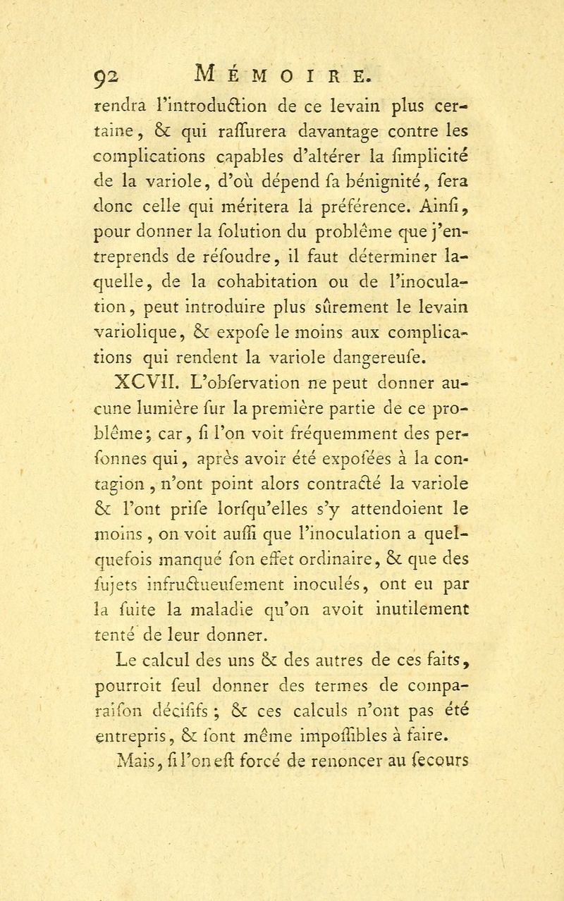 rendra l'introduclion de ce levain plus cer- taine , & qui rafïurera davantage contre les complications capables d'altérer la {implicite de la variole, d'où dépend fa bénignité, fera donc celle qui méritera la préférence. Ainfi, pour donner la folution du problème que j'en- treprends de réfoudre, il faut déterminer la- quelle, de la cohabitation ou de l'inocula- tion, peut introduire plus sûrement le levain variolique, ck expofe le moins aux complica- tions qui rendent la variole dangereufe. XCVII. L'obfervation ne peut donner au- cune lumière fur la première partie de ce pro- blême; car, fi l'on voit fréquemment des per- fonnes qui, après avoir été expofées à la con- tagion , n'ont point alors contracté la variole ck l'ont prife lorfqu'elles s'y attendoient le moins , on voit aufli que l'inoculation a quel- quefois manqué fon effet ordinaire, ck que des fujets infruâueufement inoculés, ont eu par la fuite la maladie qu'on avoit inutilement tenté de leur donner. Le calcul des uns ck des autres de ces faits, pourroit feul donner des termes de compa- raifon déciiifs ; 6k ces calculs n'ont pas été entrepris, ck font même impoiTibles à faire. Mais, fil'oneft forcé de renoncer au fecours