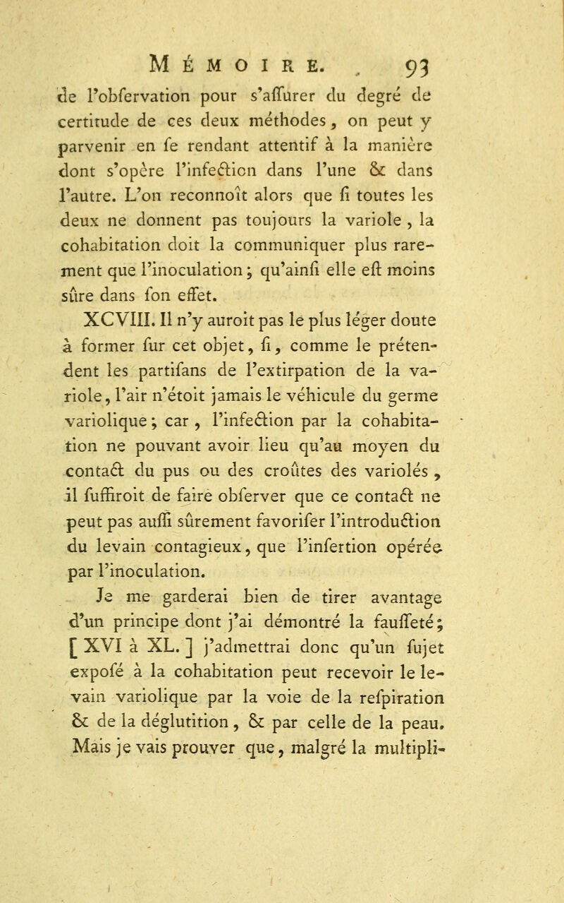 de Fobfervation pour s'afïurer du degré de certitude de ces deux méthodes, on peut y parvenir en fe rendant attentif à la manière dont s'opère l'infection dans l'une ck dans l'autre. L'on reconnoît alors que fi toutes les deux ne donnent pas toujours la variole , la cohabitation doit la communiquer plus rare- ment que l'inoculation ; qu'ainlî elle eft moins sûre dans £on effet. XCVIII. Il n'y auroit pas lé plus léger doute à former fur cet objet, fi, comme le préten- dent les partifans de l'extirpation de la va- riole, l'air n'étoit jamais le véhicule du germe variolique ; car , l'infection par la cohabita- tion ne pouvant avoir lieu qu'au moyen du contact du pus ou des croûtes des varioles , il fuffiroit de faire obferver que ce contact: ne peut pas aufli sûrement favorifer l'introduction du levain contagieux, que l'infertion opérée- par l'inoculation. Je me garderai bien de tirer avantage d'un principe dont j'ai démontré la fauffeté ; [XVI à XL.] j'admettrai donc qu'un fujet expofé à la cohabitation peut recevoir le le- vain variolique par la voie de la refpiration ck de la déglutition, & par celle de la peau. Mais je vais prouver que, malgré la muîtipli-