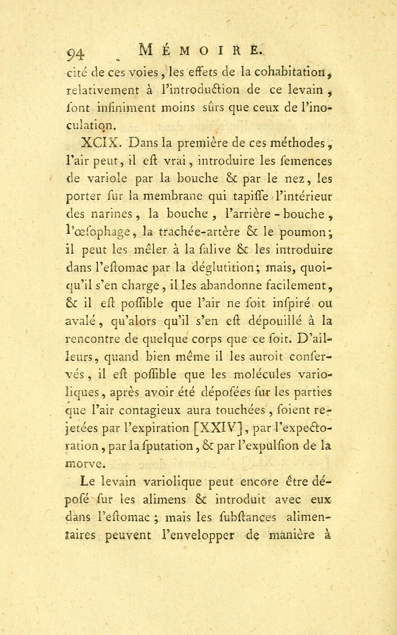 cité de ces voies, les effets de la cohabitation, relativement à l5introducî.ion de ce levain , font infiniment moins sûrs que ceux de l'ino- culatio#n. XCIX. Dans la première de ces méthodes, l'air peut, il eft vrai, introduire les femences de variole par la bouche ck par le nez, les porter fur la membrane qui tapiffe l'intérieur des narines , la bouche , l'arrière - bouche 9 l'œfophage, la trachée-artère & le poumon j il peut les mêler à la falive & les introduire dans l'eflomac par la déglutition; mais, quoi- qu'il s'en charge , il les abandonne facilement, ck il efl poliïble que l'air ne foit infpiré ou avalé, qu'alors qu'il s'en eft dépouillé à la rencontre de quelque corps que ce foit. D'ail- leurs, quand bien même il les auroit confer- vés , il efl pofïible que les molécules vario- îiques, après avoir été dépofées fur les parties que l'air contagieux aura touchées, foient re- jetées par l'expiration [XXIV], par-l'expecto- ration , par la fputation, & par l'expulfion de la morve. Le levain variolique peut encore être dé- pofé fur les alimens & introduit avec eux dans l'eflomac ; mais les fubflances alimen- taires peuvent l'envelopper de manière à