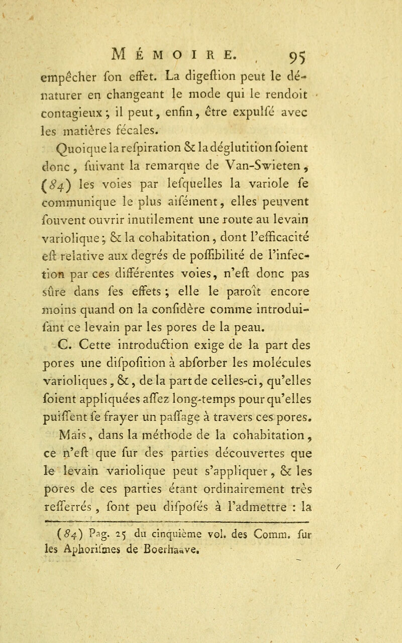 empêcher fon effet. La digeftion peut le dé- naturer en changeant le mode qui le rendoît contagieux ; il peut, enfin, être expulfé avec les matières fécales/ Quoique la refpiration ck la déglutition foient donc , fuivant la remarque de Van-Swieten , (84) les voies par lefquelles la variole fe communique le plus aifément, elles peuvent fouvent ouvrir inutilement une route au levain variolique ; ck la cohabitation, dont l'efficacité eft relative aux degrés de poffibilité de l'infec- tion par ces différentes voies, n'eft donc pas sûre dans les effets ; elle le paroit encore moins quand on la considère comme introdui- sant ce levain par les pores de la peau. C. Cette introduction exige de la part des pores une difpofition à abforber les molécules varioliques, &, delà part de celles-ci, qu'elles foient appliquées allez long-temps pour qu'elles puiffent fe frayer un paflage à travers ces pores. Mais, dans la méthode de la cohabitation, ce n'eft que fur des parties découvertes que le levain variolique peut s'appliquer, & les pores de ces parties étant ordinairement très refïerrés , font peu difpofés à l'admettre : la {84) Pag. 25 du cinquième vol. des Comm. fur les Aphorifmes de Boerha«ve.