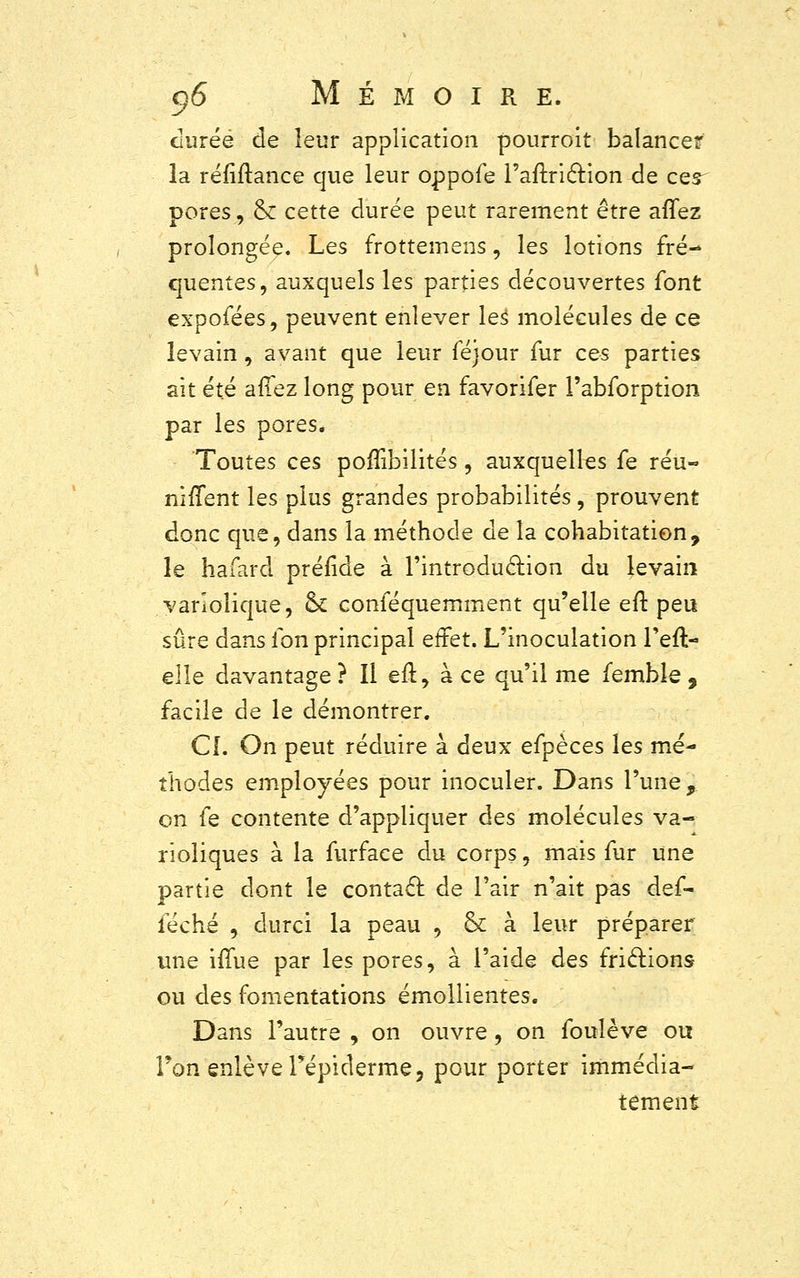 durée de leur application pourroit balancer la réfiftance que leur oppofe rarT.ric~r.ion de ces- pores , & cette durée peut rarement être aiïez prolongée. Les frottemens, les lotions fré- quentes, auxquels les parties découvertes font expofées, peuvent enlever les molécules de ce levain, avant que leur féjour fur ces parties ait été affez long pour en favorifer l'abforption par les pores* Toutes ces pofîibilités, auxquelles fe réu- nirent les plus grandes probabilités, prouvent donc que, dans la méthode de la cohabitation, le hafard préride à l'introduction du levain varlolique, ck conféquemment qu'elle en: peu sûre dans ion principal effet. L'inoculation l'eft- elle davantage ? Il eft, à ce qu'il me femble , facile de le démontrer. CI. On peut réduire à deux efpèces les mé- thodes employées pour inoculer. Dans l'une, on fe contente d'appliquer des molécules va- rioliques à la furface du corps, mais fur une partie dont le contact de l'air n'ait pas def- féché , durci la peau , & à leur préparer une imae par les pores, à l'aide des frictions ou des fomentations émollientes. Dans l'autre , on ouvre , on foulève ou l'on enlève l'épidémie, pour porter immédia- tement