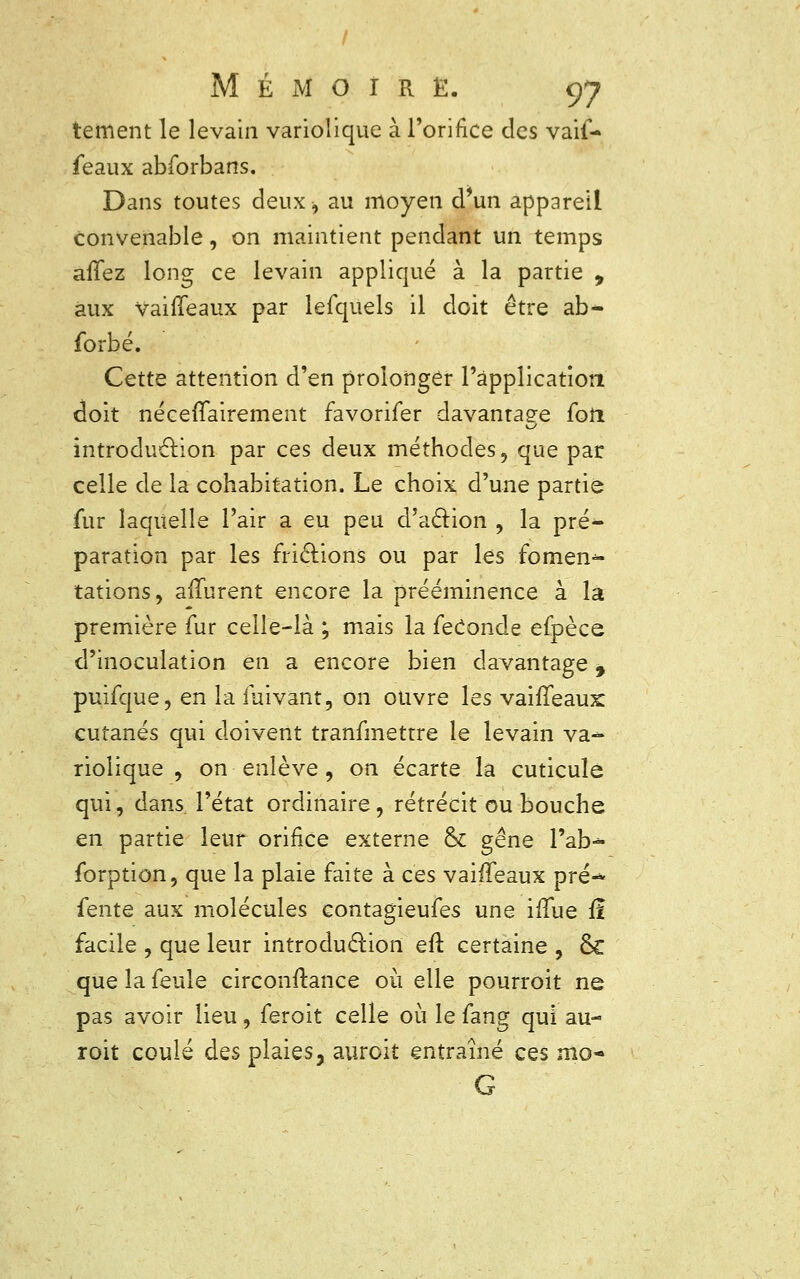 tement le levain variolique à l'orifice des vaif- feaux abforbans. Dans toutes deux> au moyen d'un appareil convenable, on maintient pendant un temps allez long ce levain appliqué à la partie 9 aux vaififeaux par lefquels il doit être ab* forbé. Cette attention d'en prolonger l'application doit nécessairement favorifer davantage foii introduction par ces deux méthodes, que par celle de la cohabitation. Le choix d'une partie fur laquelle l'air a eu peu d'action , la pré- paration par les frictions ou par les fomen-* tations, aiïurent encore la prééminence à là première fur celle-là ; mais la féconde efpèce d'inoculation en a encore bien davantage, puifque, en la fuivant, on ouvre les vaififeaux: cutanés qui doivent tranfmettre le levain va-* riolique , on enlève , on écarte la cuticule qui, dans, l'état ordinaire, rétrécit ou bouche en partie leur orifice externe & gêne l'ab^- forption, que la plaie faite à ces vaiffeaux pré- fente aux molécules contagieufes une ififue fî facile , que leur introduction eft certaine , ÔC que la feule circonftance où elle pourroit ne pas avoir lieu, feroit celle où le fang qui au- roit coulé des plaies, auroit entraîné ces mo- G