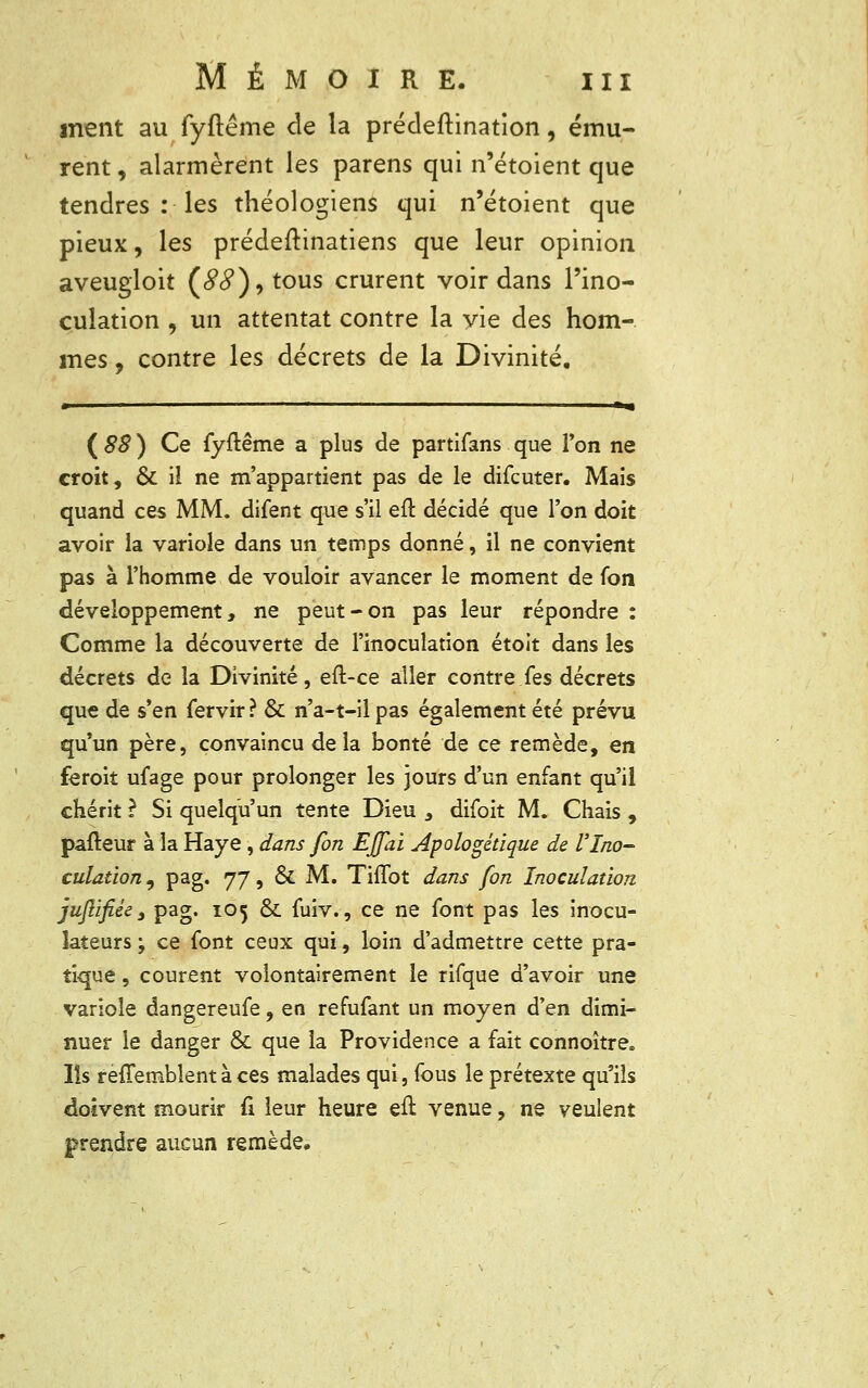 ment au fyftéme de la prédeftination, ému- rent , alarmèrent les parens qui n'étoient que tendres : les théologiens qui n'étoient que pieux, les prédeftinatiens que leur opinion aveugloit (<?#), tous crurent voir dans l'ino- culation , un attentat contre la yie des hom- mes , contre les décrets de la Divinité. » ■ ■ ■« ( 88 ) Ce fyftême a plus de partifans que l'on ne croit, & il ne m'appartient pas de le difcuter. Mais quand ces MM. difent que s'il eft décidé que l'on doit avoir la variole dans un temps donné, il ne convient pas à l'homme de vouloir avancer le moment de fon développement, ne peut-on pas leur répondre : Comme la découverte de l'inoculation étoit dans les décrets de la Divinité, eft-ce aller contre Tes décrets que de s'en fervir? & n'a-t-il pas également été prévu qu'un père, convaincu delà bonté de ce remède, en feroit ufage pour prolonger les jours d'un enfant qu'il chérit ? Si quelqu'un tente Dieu s difoit M. Chais , pafteur à la Haye , dans fon Effai apologétique de l'Ino- culation , pag. 77, 6k M. TiiTot dans fon Inoculation jujiifi.ee s pag. 105 ék fuiv., ce ne font pas les inocu- îateurs ; ce font ceux qui, loin d'admettre cette pra- tique , courent volontairement le rifque d'avoir une variole dangereufe, en refufant un moyen d'en dimi- nuer le danger & que la Providence a fait connoître* Ils rèffemblent à ces malades qui, fous le prétexte qu'ils doivent mourir fi leur heure eft venue, ne veulent prendre aucun remède.