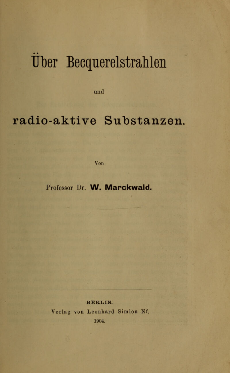 Tiber Becquerelstrahlen und radio-aktive Substanzen Von Professor Dr. W- Marckwald. BERLIN. Verlag von Leonhard Simion Nf. 1904.