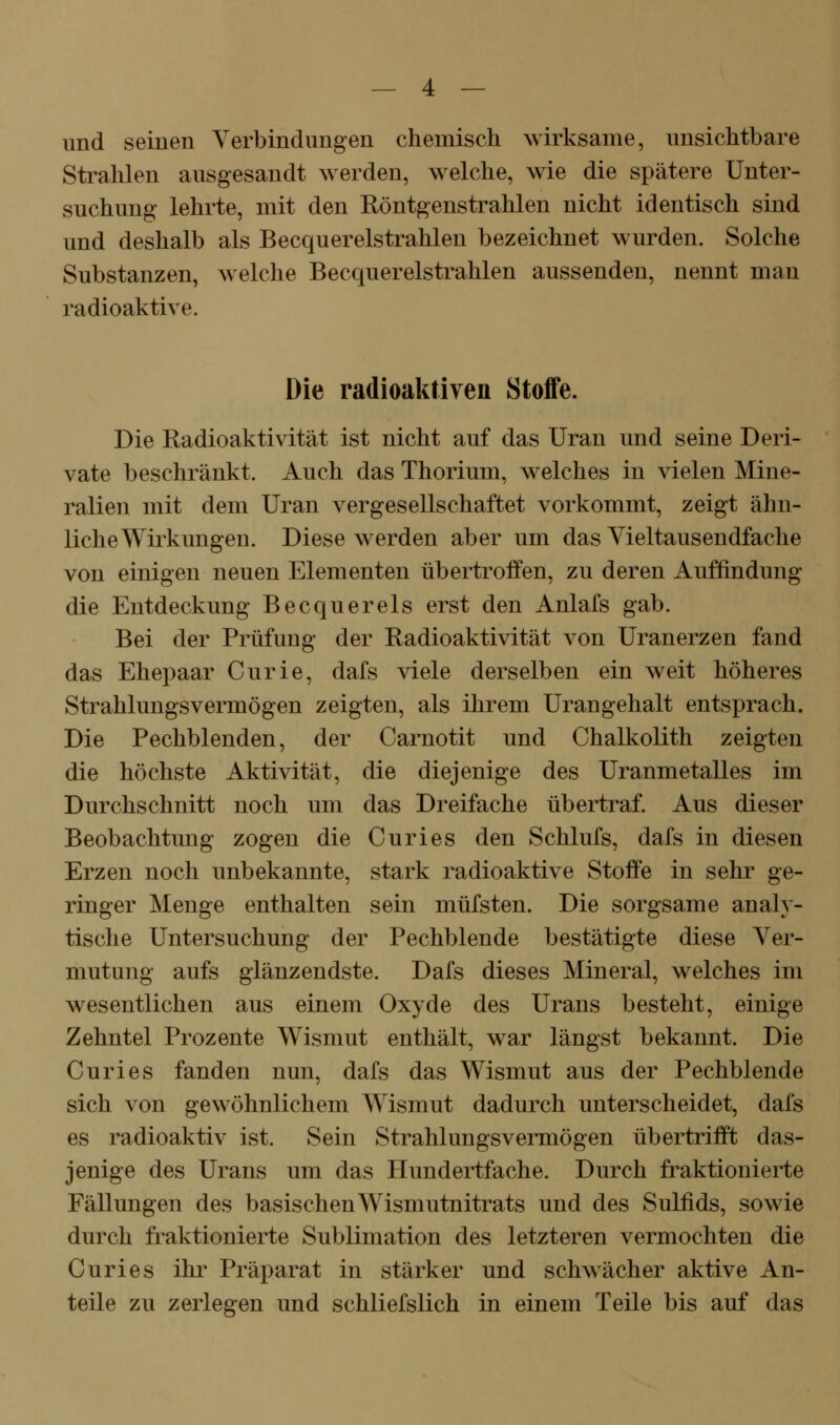 und seinen Yerbindimgen chemisch wirksame, unsichtbare Strahlen ausgesandt werden, welche, wie die spätere Unter- suchung lehrte, mit den Röntgenstrahlen nicht identisch sind und deshalb als Becquerelstrahlen bezeichnet wurden. Solche Substanzen, welche Becquerelstrahlen aussenden, nennt man radioaktive. Die radioaktiven Stoffe. Die Radioaktivität ist nicht auf das Uran und seine Deri- vate beschränkt. Auch das Thorium, welches in vielen Mine- ralien mit dem Uran vergesellschaftet vorkommt, zeigt ähn- liche Wirkungen. Diese werden aber um das Vieltausendfache von einigen neuen Elementen übertroffen, zu deren Auffindung die Entdeckung Becquerels erst den Anlafs gab. Bei der Prüfung der Radioaktivität von Uranerzen fand das Ehepaar Curie, dafs viele derselben ein weit höheres Strahlungsvermögen zeigten, als ihrem Urangehalt entsprach. Die Pechblenden, der Carnotit und Chall^olith zeigten die höchste Aktivität, die diejenige des Uranmetalles im Durchschnitt noch um das Dreifache übertraf. Aus dieser Beobachtung zogen die Curies den Schlufs, dafs in diesen Erzen noch unbekannte, stark radioaktive Stoffe in sehr ge- ringer Menge enthalten sein müfsten. Die sorgsame analy- tische Untersuchung der Pechblende bestätigte diese Ver- mutung aufs glänzendste. Dafs dieses Mineral, welches im wesentlichen aus einem Oxyde des Urans besteht, einige Zehntel Prozente Wismut enthält, war längst bekannt. Die Curies fanden nun, dafs das Wismut aus der Pechblende sich von gewöhnlichem Wismut dadurch unterscheidet, dafs es radioaktiv ist. Sein Strahlungsvermögen übertrifft das- jenige des Urans um das Hundertfache. Durch fraktionierte Fällungen des basischen Wismutnitrats und des Sulfids, sowie durch fraktionierte Sublimation des letzteren vermochten die Curies ihr Präparat in stärker und schwächer aktive An- teile zu zerlegen und schliefslich in einem Teile bis auf das