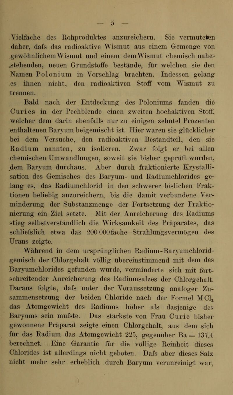 Vielfache des Rohproduktes anzureichern. Sie vermuteten daher, dafs das radioaktive Wismut aus einem Gemenge von gewöhnlichem Wismut und einem dem Wismut chemisch nahe- stehenden, neuen Grundstoffe bestände, für welchen sie den Namen Polonium in Vorschlag brachten. Indessen gelang es ihnen nicht, den radioaktiven Stoff' vom Wismut zu trennen. Bald nach der Entdeckung des Poloniums fanden die Curies in der Pechblende einen zweiten hochaktiven Stoff, welcher dem darin ebenfalls nur zu einigen zehntel Prozenten enthaltenen Baryum beigemischt ist. Hier waren sie glücklicher bei dem Versuche, den radioaktiven Bestandteil, den sie Radium nannten, zu isolieren. Zwar folgt er bei allen chemischen Umwandlungen, soweit sie bisher geprüft wurden, dem Baryum durchaus. Aber durch fraktionierte Krystalli- sation des Gemisches des Baryum- und Radiumchlorides ge- lang es, das Radiumchlorid in den schwerer löslichen Frak- tionen beliebig anzureichern, bis die damit verbundene Ver- minderung der Substanzmenge der Fortsetzung der Fraktio- nierung ein Ziel setzte. Mit der Anreicherung des Radiums stieg selbstverständlich die Wirksamkeit des Präparates, das schliefslich etwa das 200 000fache Strahlungsvermögen des Urans zeigte. Während in dem ursprünglichen Radium-Baryumchlorid- gemisch der Chlorgehalt völlig übereinstimmend mit dem des Baryumchlorides gefunden wurde, verminderte sich mit fort- schreitender Anreicherung des Radiumsalzes der Chlorgehalt. Daraus folgte, dafs unter der Voraussetzung analoger Zu- sammensetzung der beiden Chloride nach der Formel MClg das Atomgewicht des Radiums höher als dasjenige des Baryums sein mufste. Das stärkste von Frau Curie bisher gewonnene Präparat zeigte einen Chlorgehalt, aus dem sich für das Radium das Atomgewicht 225, gegenüber Ba = 137,4 berechnet. Eine Garantie für die völlige Reinheit dieses Chlorides ist allerdings nicht geboten. Dafs aber dieses Salz nicht mehr sehr erheblich durch Baryum verunreinigt war,