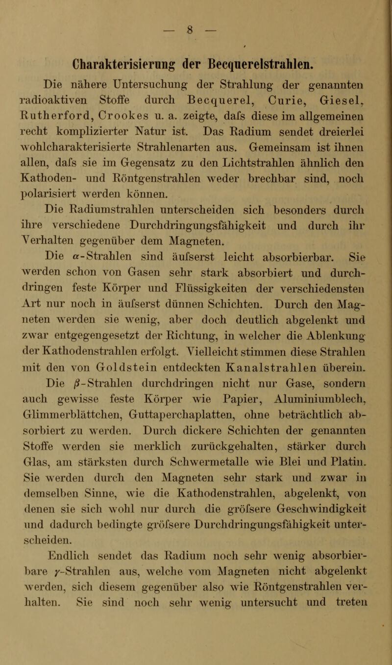 Charakterisierung der Beequerelstrahlen. Die nähere Untersuchung der Strahlung der genannten radioaktiven Stoffe durch Becquerel, Curie, GieseL Rutherford, Crookes u. a. zeigte, dafs diese im allgemeinen recht komplizierter Natur ist. Das Radium sendet dreierlei wohlcharakterisierte Strahlenarten aus. Gemeinsam ist ihnen allen, dafs sie im Gegensatz zu den Lichtstrahlen ähnlich den Kathoden- und Röntgenstrahlen weder brechbar sind, noch polarisiert werden können. Die Radiumstrahlen unterscheiden sich besonders durch ihre verschiedene Durchdringungsfähigkeit und durch ihr Yerhalten gegenüber dem Magneten. Die «-Strahlen sind äufserst leicht absorbierbar. Sie werden schon von Gasen sehr stark absorbiert und durch- dringen feste Körper und Flüssigkeiten der verschiedensten Art nur noch in äufserst dünnen Schichten. Durch den Mag- neten werden sie wenig, aber doch deutlich abgelenkt und zwar entgegengesetzt der Richtung, in welcher die Ablenkung der Kathodenstrahlen erfolgt. Vielleicht stimmen diese Strahlen mit den von Goldstein entdeckten Kanalstrahlen überein. Die /^-Strahlen durchdringen nicht nur Gase, sondern auch gewisse feste Körper wie Papier, Aluminiumblech, Glimmerblättchen, Guttaperchaplatten, ohne beträchtlich ab- sorbiert zu werden. Durch dickere Schichten der genannten Stoffe werden sie merklich zurückgehalten, stärker durch Glas, am stärksten durch Schwermetalle wie Blei und Platin. Sie werden durch den Magneten sehr stark und zwar in demselben Sinne, wie die Kathodenstrahlen, abgelenkt, von denen sie sich wohl nur durch die gröfsere Geschwindigkeit und dadurch bedingte gröfsere Durchdringungsfähigkeit unter- scheiden. Endlich sendet das Radium noch sehr wenig absorbier- bare p'-Strahlen aus, welche vom Magneten nicht abgelenkt werden, sich diesem gegenüber also wie Röntgenstrahlen ver- halten. Sie sind noch sehr wenig untersucht und treten