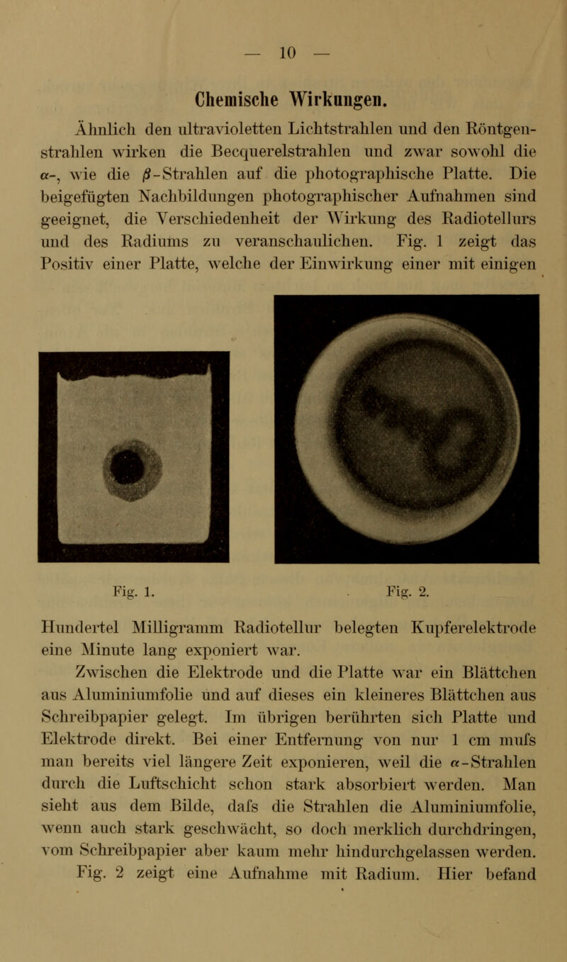 Chemische Wirkungen. Ähnlich den ultravioletten Lichtstrahlen und den Röntgen- strahlen wirken die Becquerelstrahlen und zwar sowohl die «-, wie die jS-Strahlen auf die photographische Platte. Die beigefügten Nachbildungen photographischer Aufnahmen sind geeignet, die Verschiedenheit der Wirkung des Radiotelhirs und des Radiums zu veranschaulichen. Fig. 1 zeigt das Positiv einer Platte, welche der Einwirkung einer mit einigen Fig. 1. Fi^. 2. Hundertel Milligramm Radiotellur belegten Kupferelektrode eine Minute lang exponiert war. Zwischen die Elektrode und die Platte war ein Blättchen aus Aluminiumfolie und auf dieses ein kleineres Blättchen aus Schreibpapier gelegt. Im übrigen berührten sich Platte und Elektrode direkt. Bei einer Entfernung von nur 1 cm mufs man bereits viel längere Zeit exponieren, weil die «-Strahlen durch die Luftschicht schon stark absorbiert werden. Man sieht aus dem Bilde, dafs die Strahlen die Aluminiumfolie, wenn auch stark geschwächt, so doch merklich durchdringen, vom Schreibpapier aber kaum mehr hindurchgelassen werden. Fig. 2 zeigt eine Aufnahme mit Radium. Hier befand