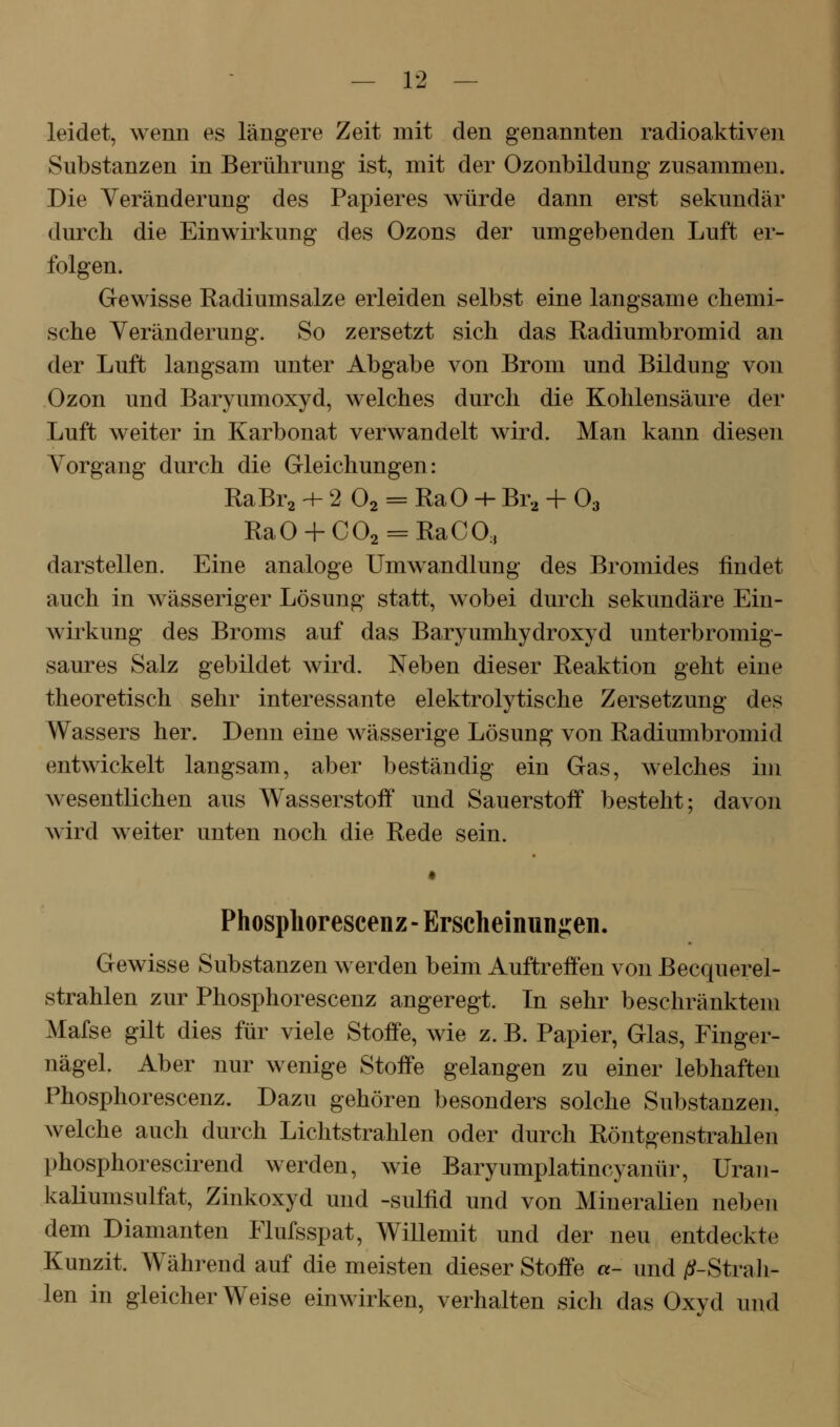 leidet, wenn es längere Zeit mit den genannten radioaktiven Substanzen in Berührung ist, mit der Ozonbildung zusammen. Die Veränderung des Papieres würde dann erst sekundär durch die Einwirkung des Ozons der umgebenden Luft er- folgen. Gewisse Radiumsalze erleiden selbst eine langsame chemi- sche Veränderung. So zersetzt sich das Radiumbromid an der Luft langsam unter Abgabe von Brom und Bildung von Ozon und Baryumoxyd, welches durch die Kohlensäure der Luft weiter in Karbonat verwandelt wird. Man kann diesen Vorgang durch die Gleichungen: RaBr2 -+- 2 O2 = Ra0 -+- Br., + O3 RaO + C02 = RaCO, darstellen. Eine analoge Umwandlung des Bromides findet auch in wässeriger Lösung statt, wobei durch sekundäre Ein- wirkung des Broms auf das Baryumhydroxyd unterbromig- saures Salz gebildet wird. Neben dieser Reaktion geht eine theoretisch sehr interessante elektrolytische Zersetzung des Wassers her. Denn eine wässerige Lösung von Radiumbromid entwickelt langsam, aber beständig ein Gas, welches im wesentlichen aus Wasserstoff und Sauerstoff besteht; davon wird weiter unten noch die Rede sein. Phosphorescenz- Erscheinungen. Gewisse Substanzen werden beim Auftreffen von Becquerel- strahlen zur Phosphorescenz angeregt. In sehr beschränktem Mafse gilt dies für viele Stoffe, wie z. B. Papier, Glas, Finger- nägel. Aber nur wenige Stoffe gelangen zu einer lebhaften Phosphorescenz. Dazu gehören besonders solche Substanzen, welche auch durch Lichtstrahlen oder durch Röntgenstrahlen phosphorescirend werden, wie Baryumplatincyanür, Uran- kaliumsulfat, Zinkoxyd und -sulfid und von Mineralien neben dem Diamanten Flufsspat, Willemit und der neu entdeckte Kunzit. Während auf die meisten dieser Stoffe «- und jtf-Strah- len in gleicherweise einwirken, verhalten sich das Oxyd und