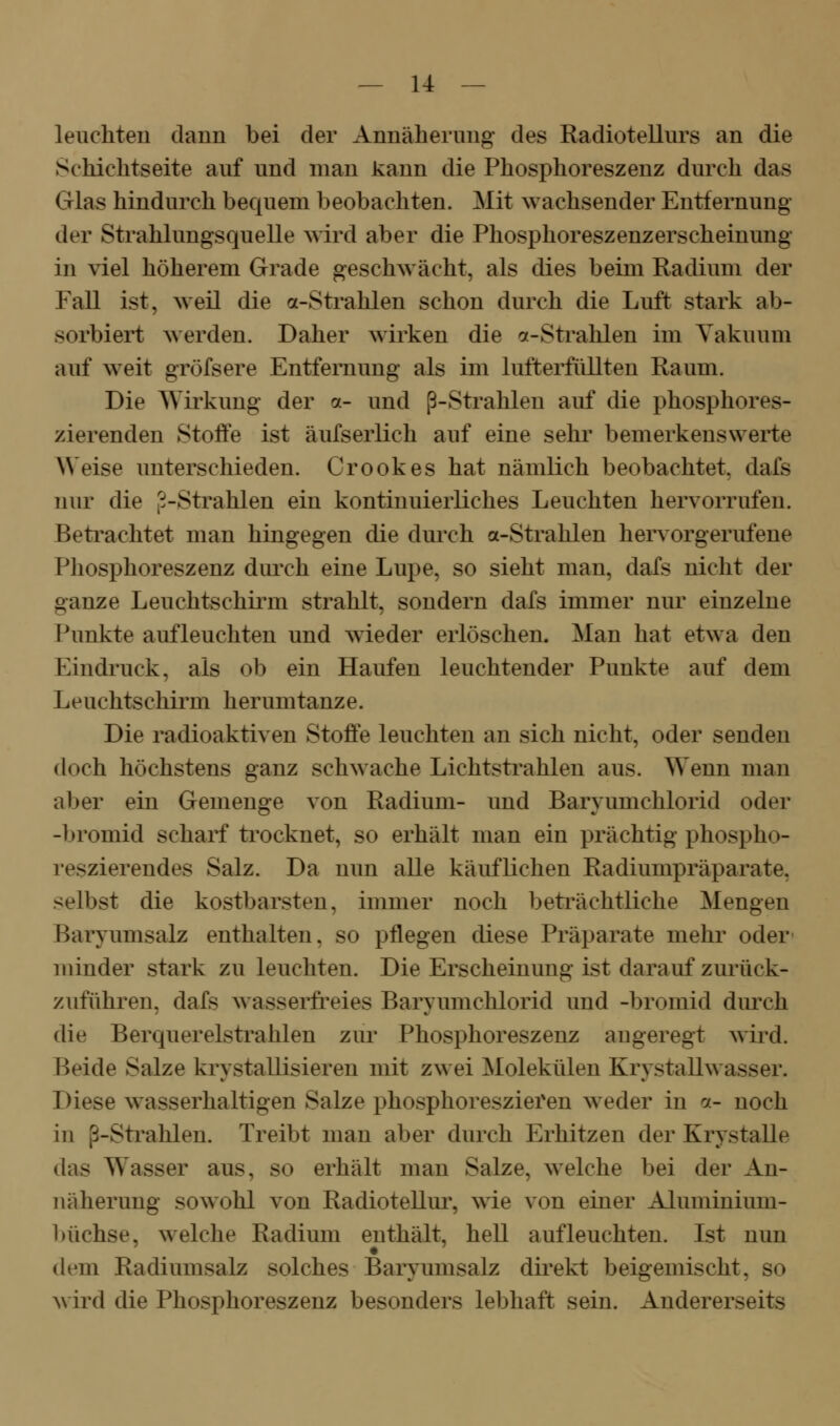 leuchten claun bei der Annäherung des Radiotellurs an die Schichtseite auf und man kann die Phosphoreszenz durch das Glas hindurch bec^uem beobachten. Mit wachsender Entfernung der Strahlungsquelle wird aber die Phosphoreszenzerscheinung in viel höherem Grade geschwächt, als dies beim Radium der Fall ist, weil die a-Strahlen schon durch die Luft stark ab- sorbiert werden. Daher wirken die a-Strahlen im Yakuum auf weit gröfsere Entfernung als im lufterfüllten Raum. Die Wii'kung der a- und ß-Strahlen auf die phosphores- zierenden Stoffe ist äufserlich auf eine sehi' bemerkenswerte AVeise unterschieden. Crookes hat nämlich beobachtet, dafs nur die 3-Strahlen ein kontinuierliches Leuchten hervorrufen. Beti^achtet man hingegen die durch a-Strahlen hervorgerufene Phosphoreszenz durch eine Lupe, so sieht man, dafs nicht der ganze Leuchtschirm strahlt, sondern dafs immer nur einzelne Punkte aufleuchten und wieder erlöschen. Man hat etwa den Eindruck, als ob ein Haufen leuchtender Punkte auf dem Leuchtschirm herumtanze. Die radioaktiven Stoffe leuchten an sich nicht, oder senden doch höchstens ganz schwache Lichtstrahlen aus. Wenn man aber ein Gemenge von Radium- und Baryumchlorid oder -bromid scharf trocknet, so erhält man ein prächtig phospho- reszierendes Salz. Da nun alle käuflichen Radiumpräparate, selbst die kostbarsten, immer noch beträchtliche Mengen Baryumsalz enthalten, so pflegen diese Präparate mehr oder- minder stark zu leuchten. Die Erscheinung ist darauf zurück- zuführen, dafs wasserfreies Baryumchlorid und -bromid durch die Berquerelstrahlen zur Phosphoreszenz augeregt wird. Beide Salze krystallisieren mit zwei Molekülen Krystallwasser. Diese wasserhaltigen Salze phosphoreszieren weder in ^j.- noch in ß-Sti'ahlen. Treibt man aber durch Erhitzen der Krystalle das Wasser aus, so erhält man Salze, welche bei der An- näherung sowohl von Radiotellm% wie von einer Aluminium- büchse, welche Radium enthält, hell aufleuchten. Ist nun dem Radiumsalz solches Baryumsalz direkt beigemischt, so ^\ ird die Phosphoreszenz besonders lebhaft sein. Andererseits